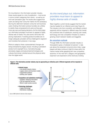 IBM Global Business Services
For incumbents in the information provider industry,
these results speak to a risk of substitution – more acute
in some content categories than others – as well as an
end-user perception gap. The results also suggest that
users are taking their consumer habits into the workplace,
blurring the distinction between consumer and business
users. Existing information product bundles are unlikely
to satisfy these empowered end users as they gain
more say over purchasing decisions. As this trend plays
out, information providers must learn to appeal to highly
diverse sets of needs. The user-centric trend also has
pricing implications: if existing product bundles are no
longer adequate, providers will be challenged to segment
and monetize their products in new ways.
Efforts to adapt to these unprecedented changes are
being hampered by legacy issues, including a persistent
product and copyright focus, manufacturing-age
processes, legacy and piecemeal technologies and
cultures that remain oriented around the physical rather
than the digital world.
•	Industry issues
–	Low growth industry history
–	Legacy culture and business models
–	Fragmented audience
–	Shifting user loyalties
•	Competition and substitution challenges
–	Suppliers releasing information
–	Free ad-supported services
–	Move to open access sources
•	Technology challenges
–	Legacy technology
–	Distribution challenges
Time
Businessperformance
Inflection point
Figure 3. The information provider industry may be approaching an inflection point. Different segments will be impacted at
different rates.
Source: IBM Institute for Business Value analysis.
Taken together, current trends suggest that the market
may be headed for an inflection point (see Figure 3).
The industry is far from monolithic, and different content
segments will be impacted in different ways. But overall,
the combined risks of substitution, evolving user needs,
technology and new competition threaten to create a
growing chasm between leaders and laggards.
An uncertain outlook
Through 2008, the information provider industry is
forecasted to grow a moderate 5.2 percent,
7
a rate
just above the projected consumer price index. Large
players will likely continue to fight for share within the
mature market while grappling with new competitive
dynamics. In the near term, category and geographic
expansion are expected to drive revenues. Existing
As this trend plays out, information
providers must learn to appeal to
highly diverse sets of needs.
 