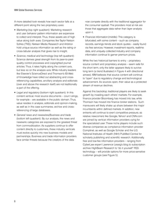 IBM Global Business Services
A more detailed look reveals how each sector falls at a
different point along the two proprietary axes:
•	 Marketing (top right quadrant): Marketing research
and user behavior pattern information are expensive
to collect and interpret. Thus, these assets are of high
value along both axes. Companies like Taylor Nelson
Sofres (TNS), Nielsen Media Research and Arbitron
hold unique source information as well as the rating or
cross-tabular analysis that gives rise to insight.
•	 Science, medical and technology (top left quadrant):
Science derives great strength from its peer-to-peer
quality control processes and copyrighted journal
articles. Thus, it rates highly along the content axis,
but less so on the analysis axis. While industry leaders
like Elsevier’s ScienceDirect and Thomson’s ISI Web
of Knowledge have rolled out abstracting and cross-
referencing capabilities, ancillary analysis and editorials
(over and above the research itself) are not traditionally
a part of the offering.
•	 Legal and regulatory (bottom right quadrant): In this
content vertical, most source documents – court rulings,
for example – are available in the public domain. Thus,
value resides in analysis, editorials and opinion-making,
as well as in the case summaries, archive and cross-
referencing of large databases.
•	 General news and newswires/Business and trade
(bottom left quadrant): By our analysis, the news and
newswire categories are exposed to the greatest threat
from commoditization. As suppliers continue to offer
content directly to customers, these industry verticals
must evolve quickly into new business models and
partnerships. Business and trade information providers
face similar threats because the creators of the data
now compete directly with the traditional aggregator for
the consumer eyeball. The providers most at risk are
those that aggregate data rather than layer analysis
upon it.
•	 Financial information (middle): This category is
bifurcated, with some content – such as company
records, earnings trends and stock quotes – easily found
via free services. However, investment reports, realtime
data, and uniquely collected industry and company
information continue to garner premium prices.
While the two historical barriers to entry – proprietary
source content and proprietary analysis – seem safe for
the short term, only the latter appears likely to survive
long term (a trend illustrated in Figure 4 with directional
arrows). IBM believes that source content will continue
to “open” due to regulatory change and technological
advancement. As sources open, their value as a protected
stream of revenue declines.
Against this backdrop, traditional players are likely to seek
growth by invading each others’ markets. For example,
finance provider Bloomberg has moved into law, while
Thomson has moved into finance broker stations. Such
maneuvers will likely shake up share between the major
incumbents within defined markets. In addition, new
entrants will continue to exert competitive pressure, as
relative newcomers like Google, Yahoo! and CNN.com
are joined by vertical information providers vying for
the specialized user. These niche players include such
diverse companies as compliance information provider
Complinet, as well as Google Scholar and the U.S.
National Institutes of Health (NIH) PubMed Central for
scholarly publishing and scientific research. Additionally,
free and low-fee information providers – ranging from
CyberLaw expert Lawrence Lessig’s blog to subscription
archive HighBeam Research to “do it yourself” RSS
technology – will provide options for more price-sensitive
customer groups (see Figure 5).
 