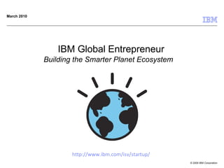 IBM Global Entrepreneur Building the Smarter Planet Ecosystem   March 2010 http :// www . ibm . com / isv / startup / 