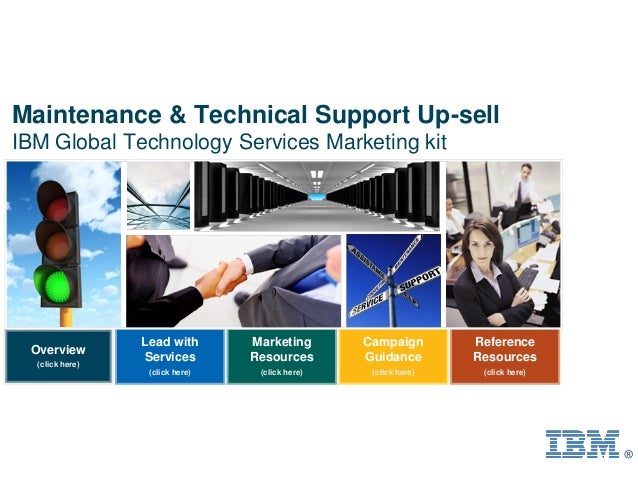 Overview
(click here)
Lead with
Services
(click here)
Campaign
Guidance
(click here)
Reference
Resources
(click here)
Marketing
Resources
(click here)
Maintenance & Technical Support Up-sell
IBM Global Technology Services Marketing kit
 