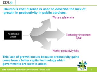 Baumol's cost disease is used to describe the lack of growth in productivity in public services. This lack of growth occurs because productivity gains come from a better capital technology which governments are slow to adopt.  Technology investment is flat Worker productivity falls Workers' salaries rise The Baumol Effect 