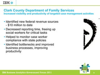 Clark County Department of Family Services Increased visibility and productivity of targeted case management activities Identified new federal revenue sources - $10 million to date Decreased reporting time, freeing up social workers for critical tasks Helped to monitor case worker compliance with state policies Identified bottlenecks and improved business processes, improving productivity 