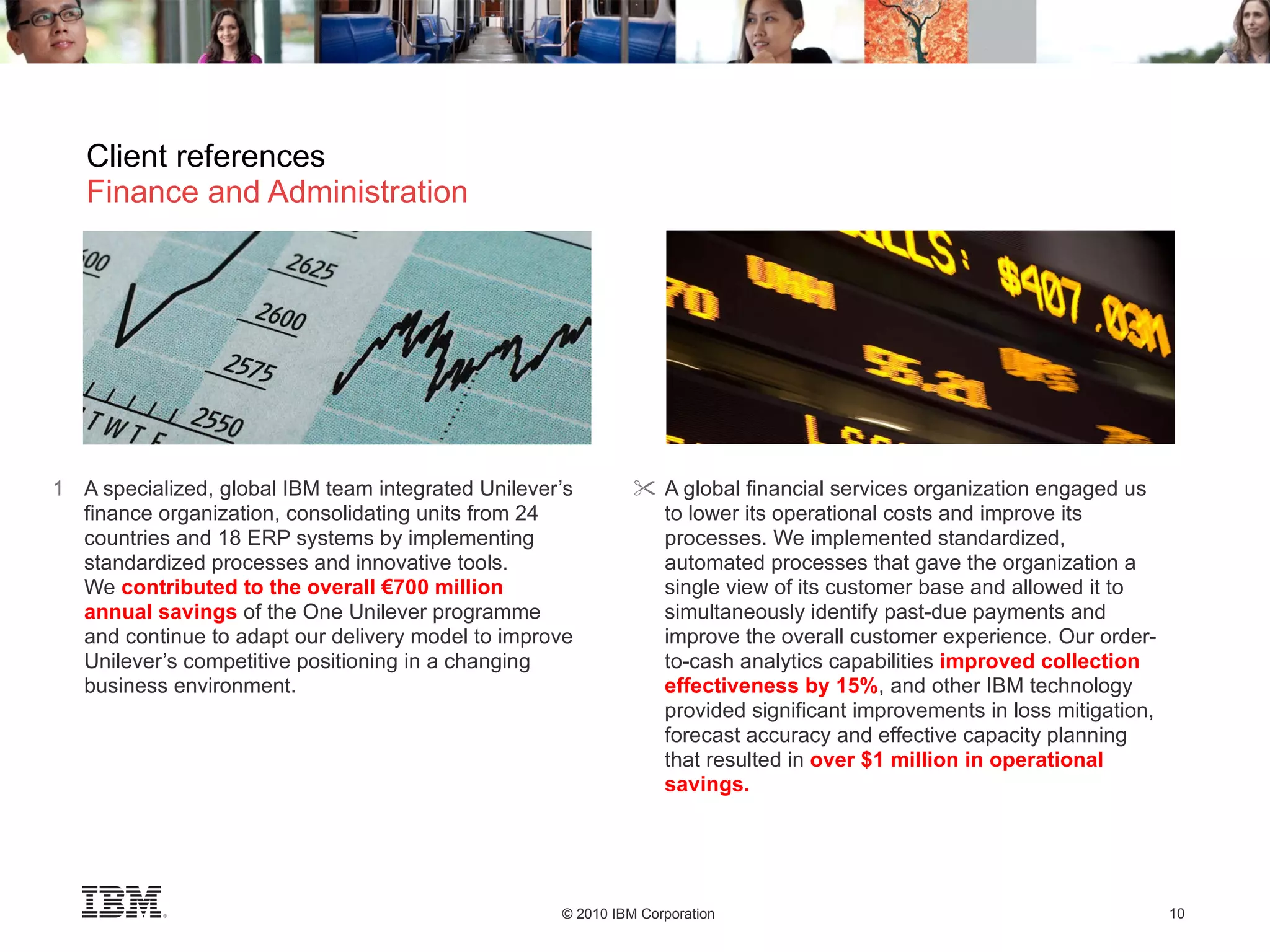 Client references Finance and Administration A specialized, global IBM team integrated Unilever’s finance organization, consolidating units from 24 countries and 18 ERP systems by implementing standardized processes and innovative tools.  We  contributed to the overall €700 million  annual savings  of the One Unilever programme  and continue to adapt our delivery model to improve Unilever’s competitive positioning in a changing business environment. A global financial services organization engaged us to lower its operational costs and improve its processes. We implemented standardized, automated processes that gave the organization a single view of its customer base and allowed it to simultaneously identify past-due payments and improve the overall customer experience. Our order-to-cash analytics capabilities  improved collection effectiveness by 15% ,   and other IBM technology provided significant improvements in loss mitigation, forecast accuracy and effective capacity planning that resulted in  over $1 million in operational savings. 