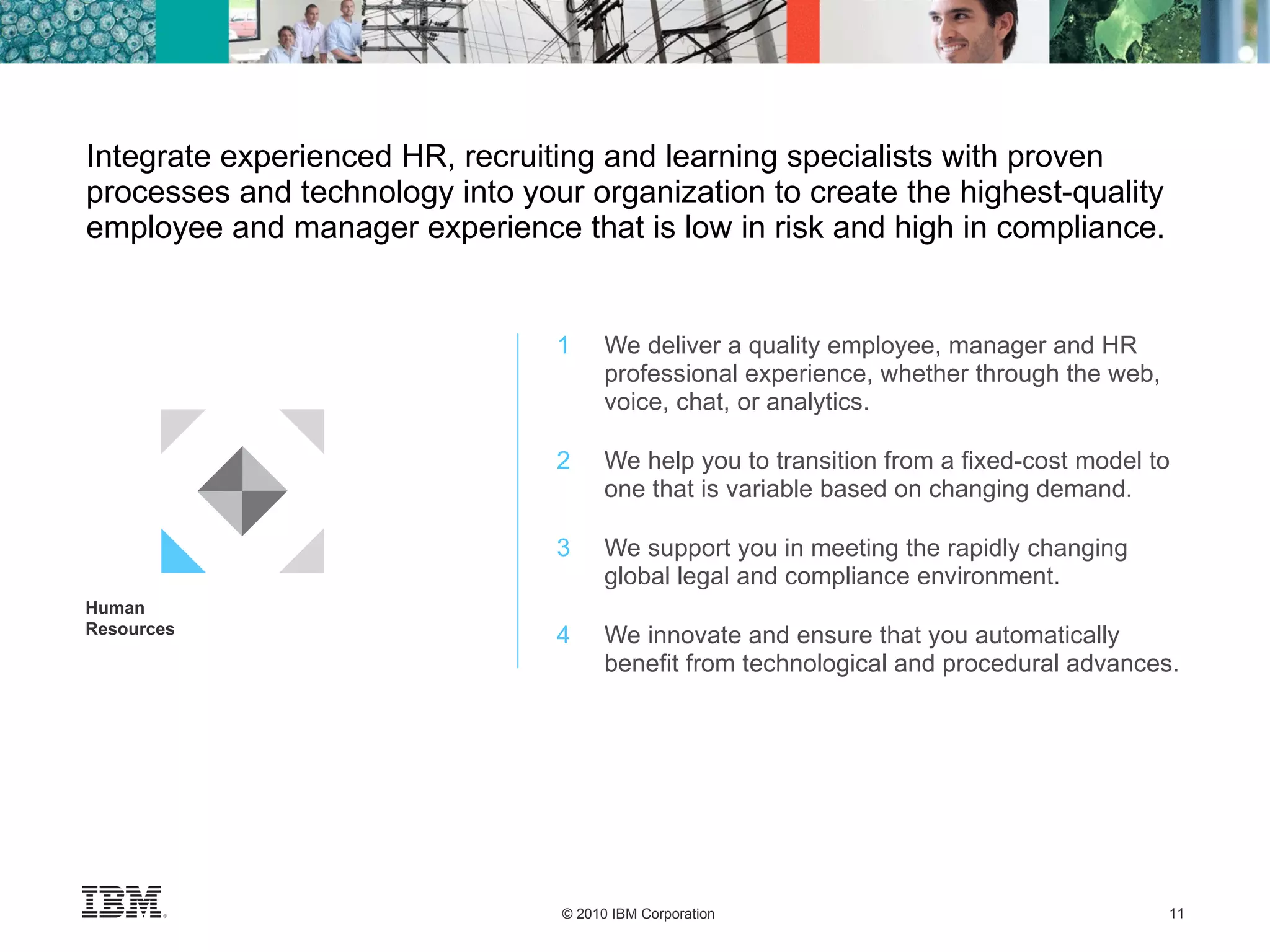 1 We deliver a quality employee, manager and HR professional experience, whether through the web, voice, chat, or analytics. 2   We help you to transition from a fixed-cost model to one that is variable based on changing demand. 3 We support you in meeting the rapidly changing global legal and compliance environment. 4 We innovate and ensure that you automatically benefit from technological and procedural advances. Integrate experienced HR, recruiting and learning specialists with proven processes and technology into your organization to create the highest-quality employee and manager experience that is low in risk and high in compliance. Human Resources 