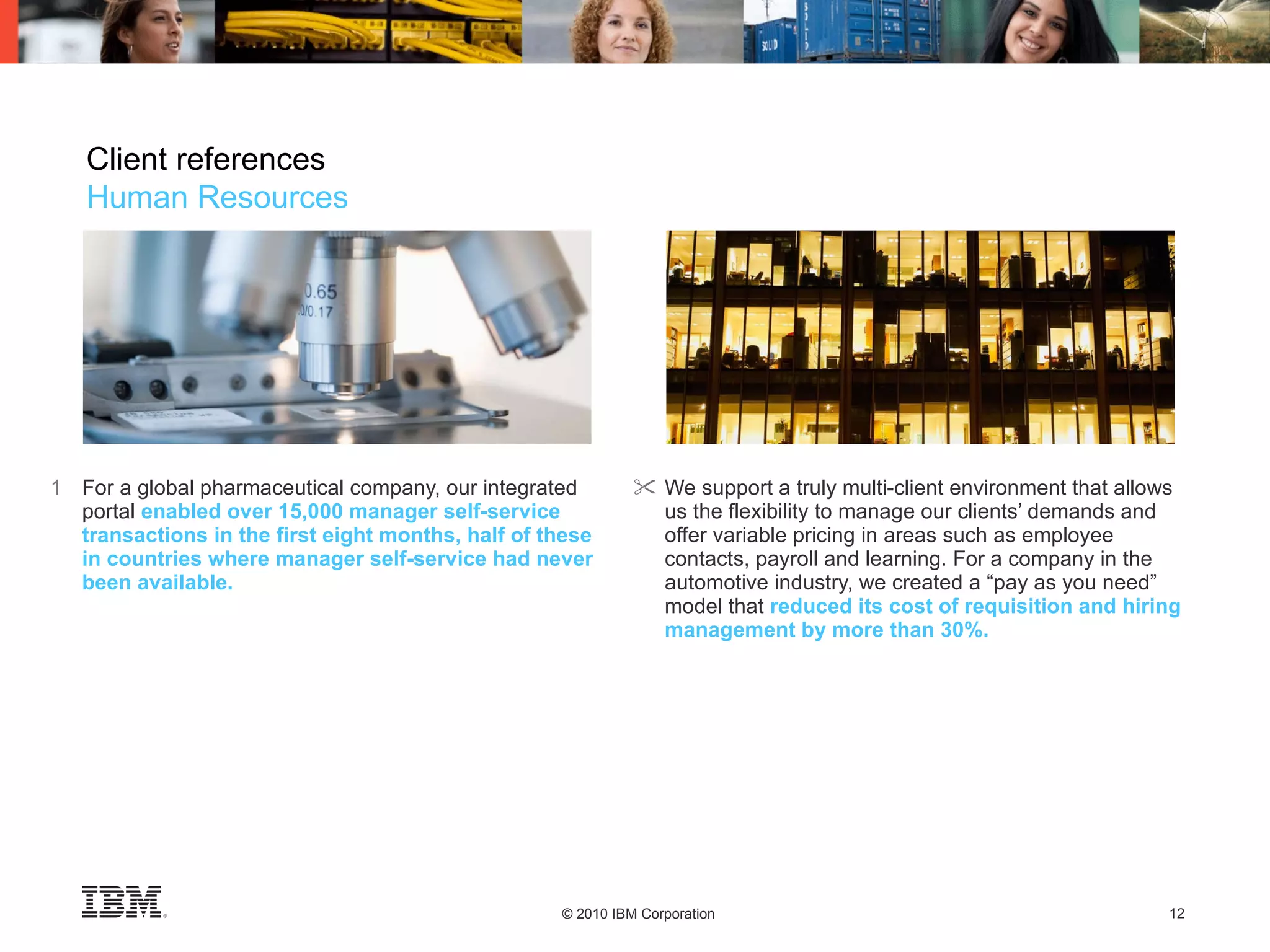 1 For a global pharmaceutical company, our integrated portal   enabled over 15,000 manager self-service transactions in the first eight months, half of these in countries where manager self-service had never been available. We support a truly multi-client environment that allows us the flexibility to manage our clients’ demands and offer variable pricing in areas such as employee contacts, payroll and learning. For a company in the automotive industry, we created a “pay as you need” model that   reduced its cost of requisition and hiring management by more than 30%. Client references Human Resources 