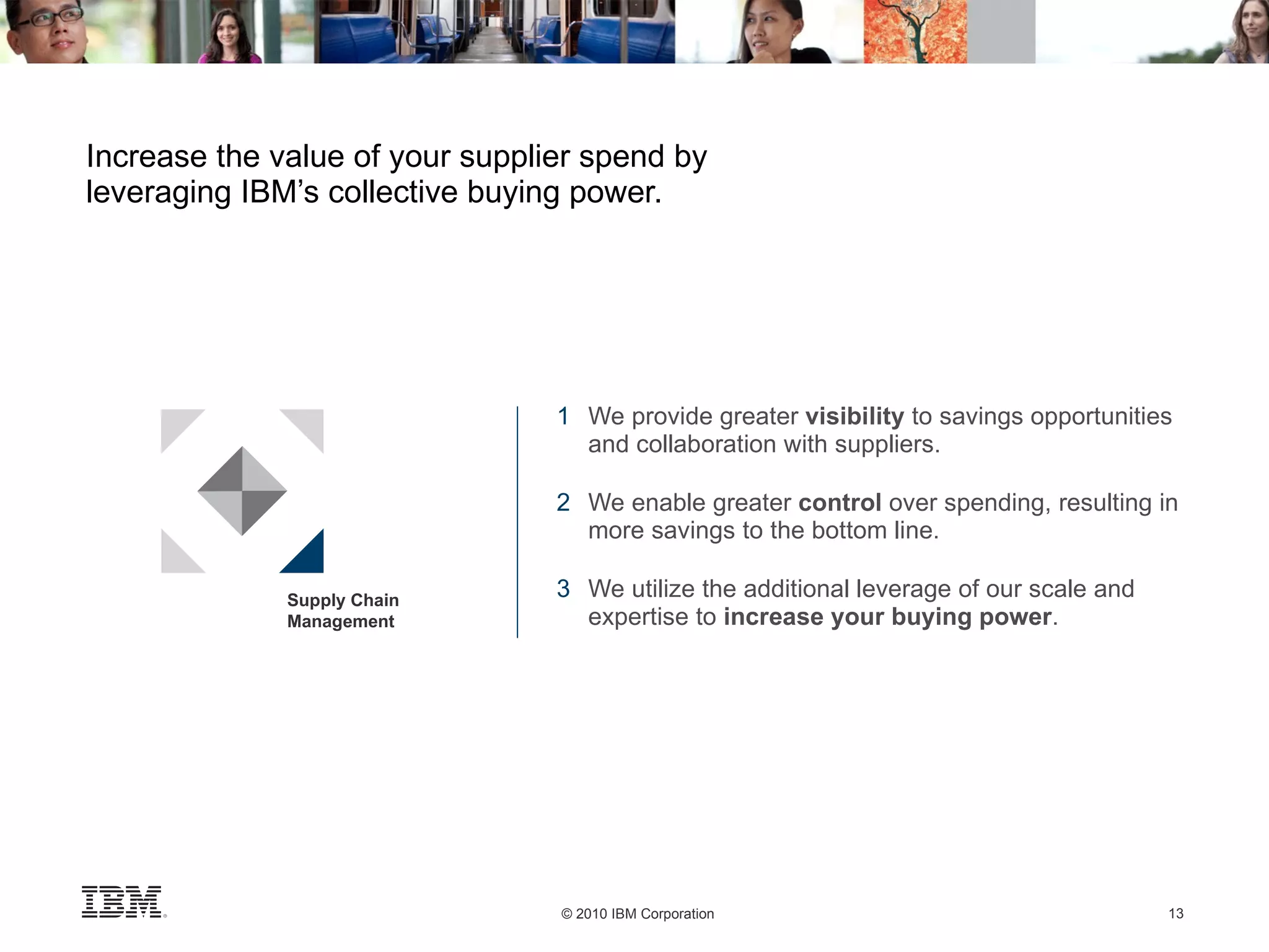 Increase the value of your supplier spend by leveraging IBM’s collective buying power. 1 We provide greater  visibility  to savings opportunities  and collaboration with suppliers. 2 We enable greater  control  over spending, resulting in  more savings to the bottom line. 3 We utilize the additional leverage of our scale and  expertise to  increase your buying power . Supply Chain Management 