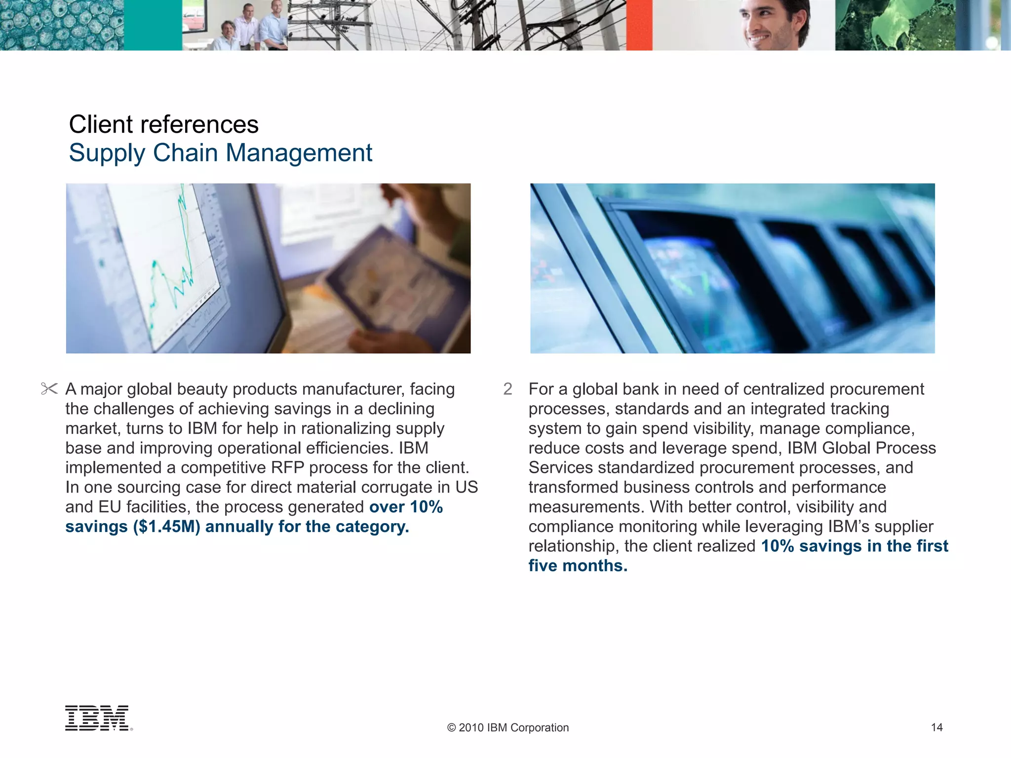 Client references Supply Chain Management A major global beauty products manufacturer, facing the challenges of achieving savings in a declining market, turns to IBM for help in rationalizing supply base and improving operational efficiencies. IBM implemented a competitive RFP process for the client. In one sourcing case for direct material corrugate in US and EU facilities, the process generated  over 10% savings ($1.45M) annually for the category.  2 For a global bank in need of centralized procurement processes, standards and an integrated tracking system to gain spend visibility, manage compliance, reduce costs and leverage spend, IBM Global Process Services standardized procurement processes, and transformed business controls and performance measurements. With better control, visibility and compliance monitoring while leveraging IBM’s supplier relationship, the client realized  10% savings in the first five months. 
