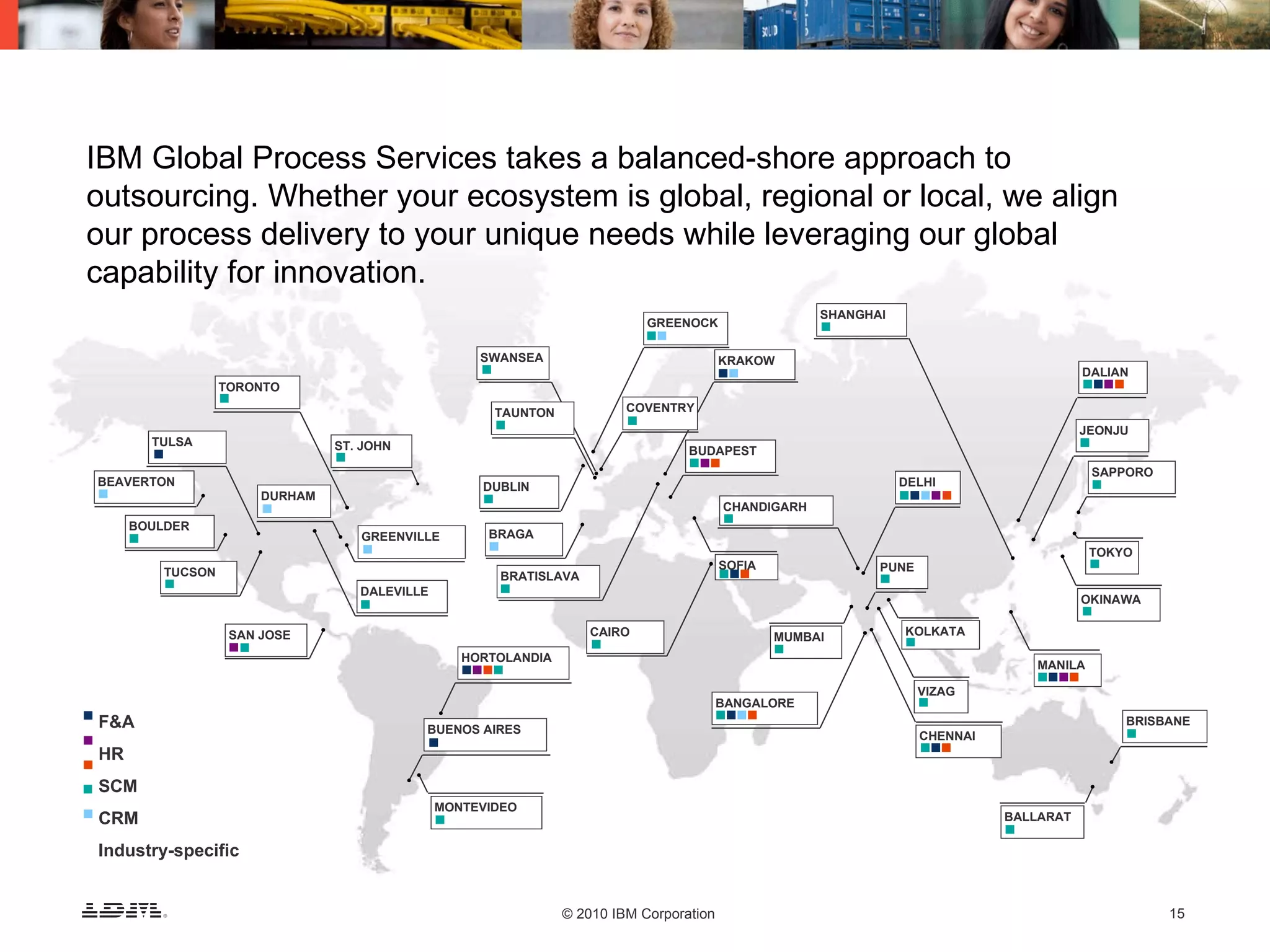 IBM Global Process Services takes a balanced-shore approach to outsourcing. Whether your ecosystem is global, regional or local, we align our process delivery to your unique needs while leveraging our global capability for innovation. F&A HR SCM CRM Industry-specific TORONTO TULSA DURHAM BEAVERTON BOULDER TUCSON SAN JOSE DALEVILLE GREENVILLE HORTOLANDIA BUENOS AIRES MONTEVIDEO GREENOCK TAUNTON ST. JOHN BRATISLAVA BRAGA DUBLIN CAIRO COVENTRY KRAKOW SWANSEA BUDAPEST BANGALORE MUMBAI SOFIA CHANDIGARH SHANGHAI DELHI PUNE KOLKATA VIZAG CHENNAI MANILA BRISBANE OKINAWA TOKYO SAPPORO JEONJU DALIAN BALLARAT 