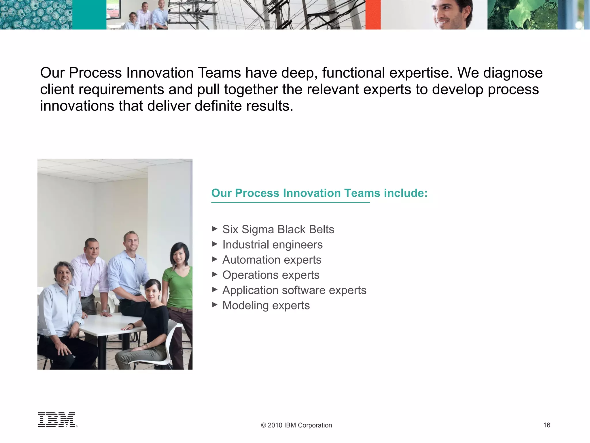 Our Process Innovation Teams have deep, functional expertise. We diagnose client requirements and pull together the relevant experts to develop process innovations that deliver definite results. Our Process Innovation Teams include: Six Sigma Black Belts Industrial engineers Automation experts Operations experts  Application software experts Modeling experts 