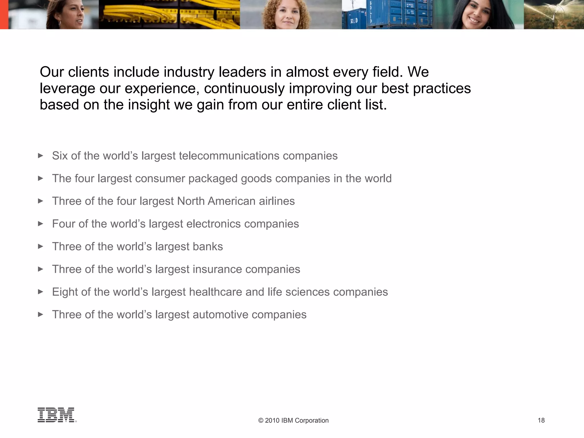 Our clients include industry leaders in almost every field. We leverage our experience, continuously improving our best practices based on the insight we gain from our entire client list. Six of the world’s largest telecommunications companies The four largest consumer packaged goods companies in the world Three of the four largest North American airlines Four of the world’s largest electronics companies Three of the world’s largest banks Three of the world’s largest insurance companies Eight of the world’s largest healthcare and life sciences companies Three of the world’s largest automotive companies 