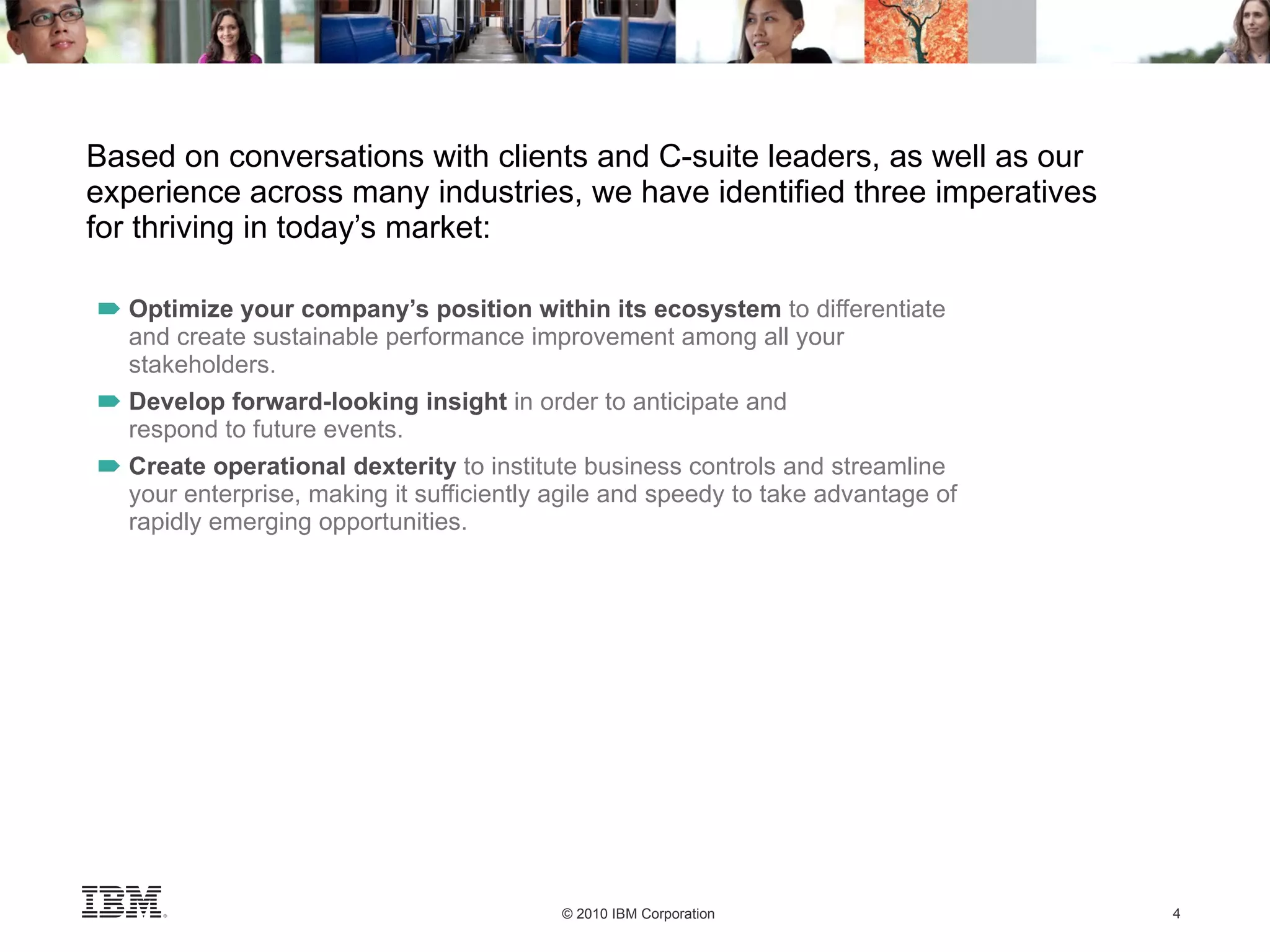 Based on conversations with clients and C-suite leaders, as well as our experience across many industries, we have identified three imperatives for thriving in today’s market: Optimize your company’s position within its ecosystem  to differentiate and create sustainable performance improvement among all your stakeholders. Develop forward-looking insight  in order to anticipate and respond to future events. Create operational dexterity  to institute business controls and streamline your enterprise, making it sufficiently agile and speedy to take advantage of rapidly emerging opportunities. 