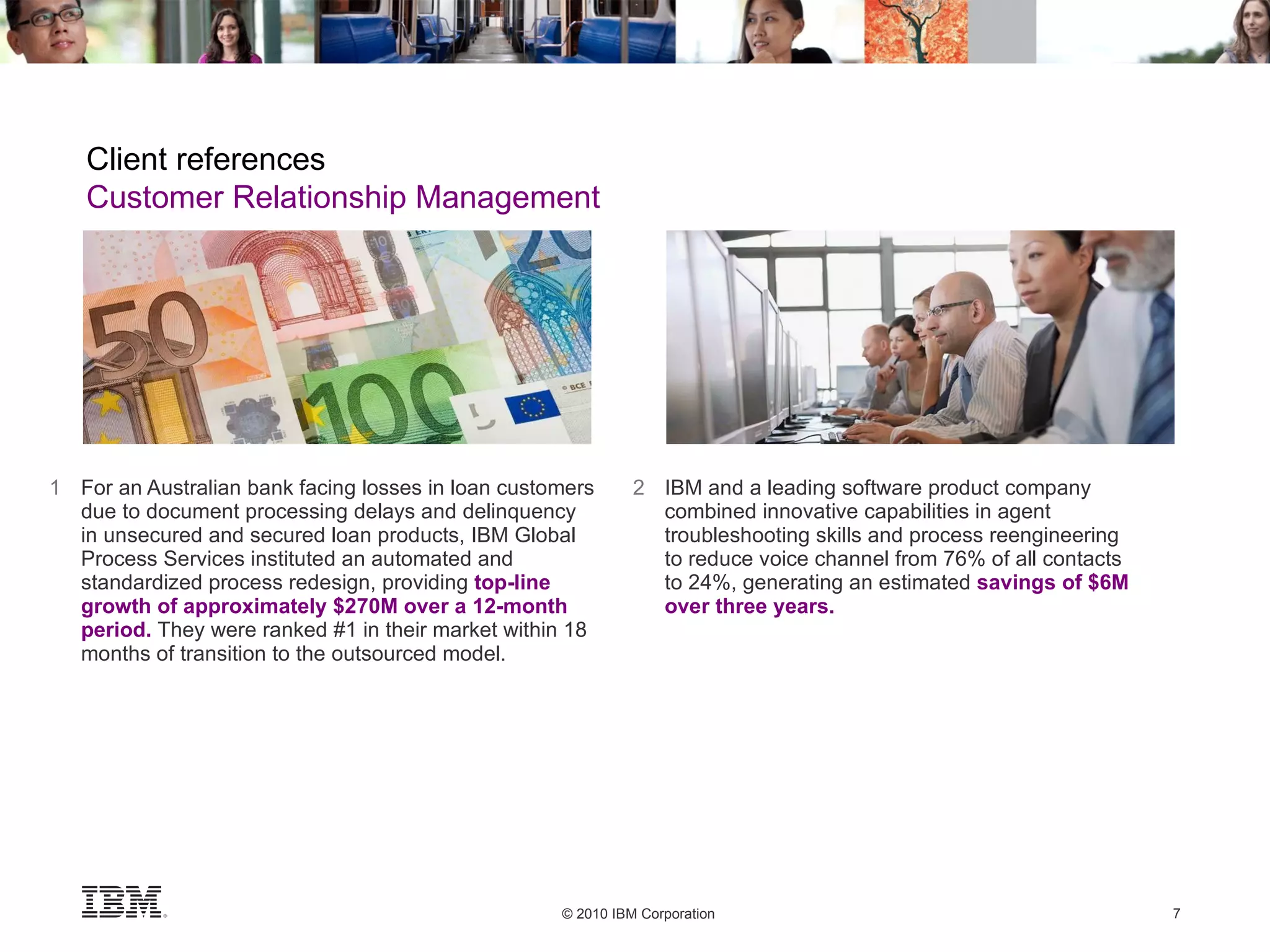 1 For an Australian bank facing losses in loan customers due to document processing delays and delinquency  in unsecured and secured loan products, IBM Global Process Services instituted an automated and standardized process redesign, providing  top-line growth of approximately $270M over a 12-month period.   They were ranked #1 in their market within 18 months of transition to the outsourced model. 2 IBM and a leading software product company combined innovative capabilities in agent troubleshooting skills and process reengineering  to reduce voice channel from 76% of all contacts  to 24%, generating an estimated  savings of $6M  over three years. Client references Customer Relationship Management 