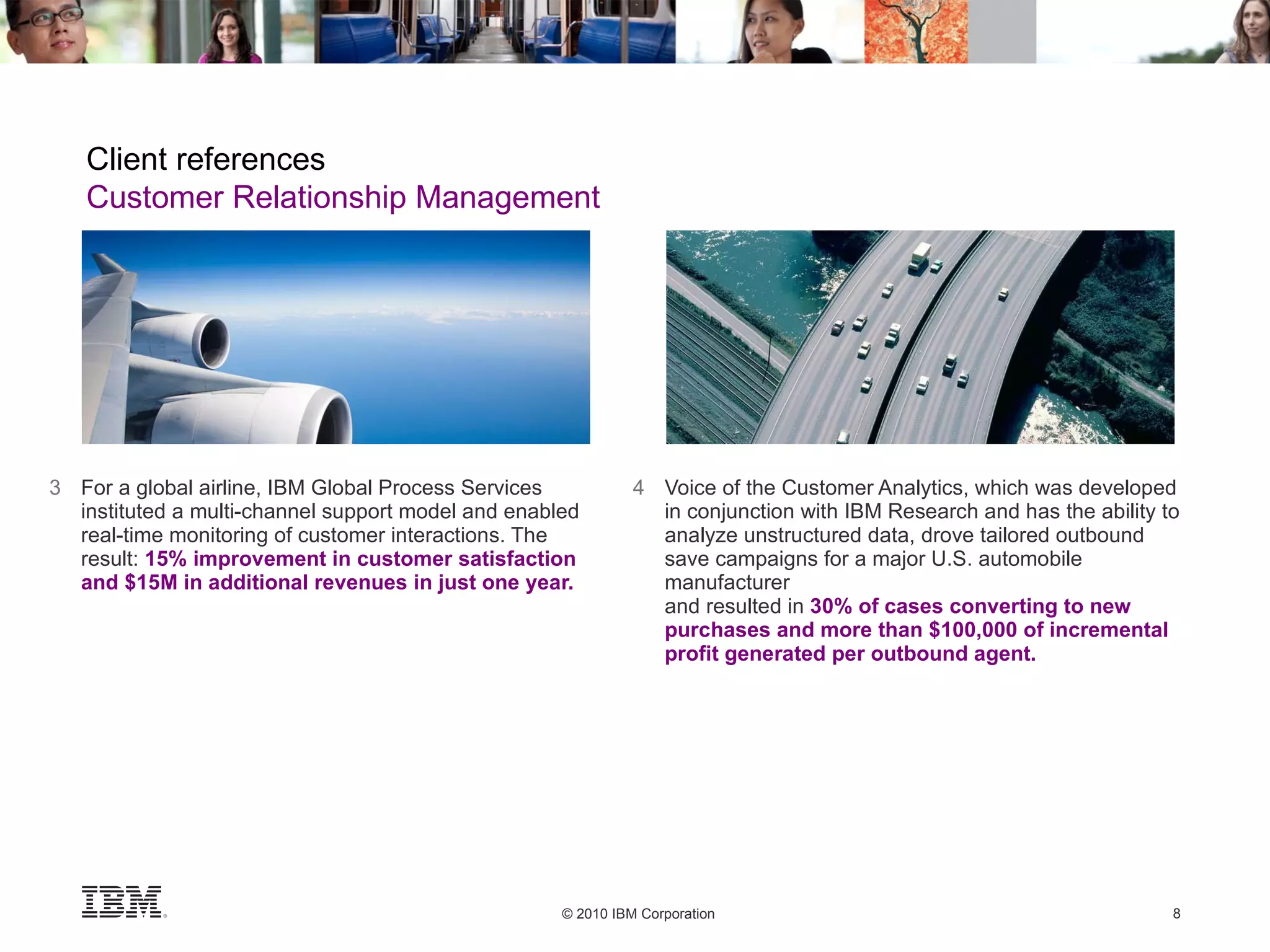 3 For a global airline, IBM Global Process Services instituted a multi-channel support model and enabled real-time monitoring of customer interactions. The result:  15% improvement in customer satisfaction and $15M in additional revenues in just one year. 4 Voice of the Customer Analytics, which was developed in conjunction with IBM Research and has the ability to analyze unstructured data, drove tailored outbound save campaigns for a major U.S. automobile manufacturer and resulted in  30% of cases converting to new purchases and more than $100,000 of incremental profit generated per outbound agent. Client references Customer Relationship Management 