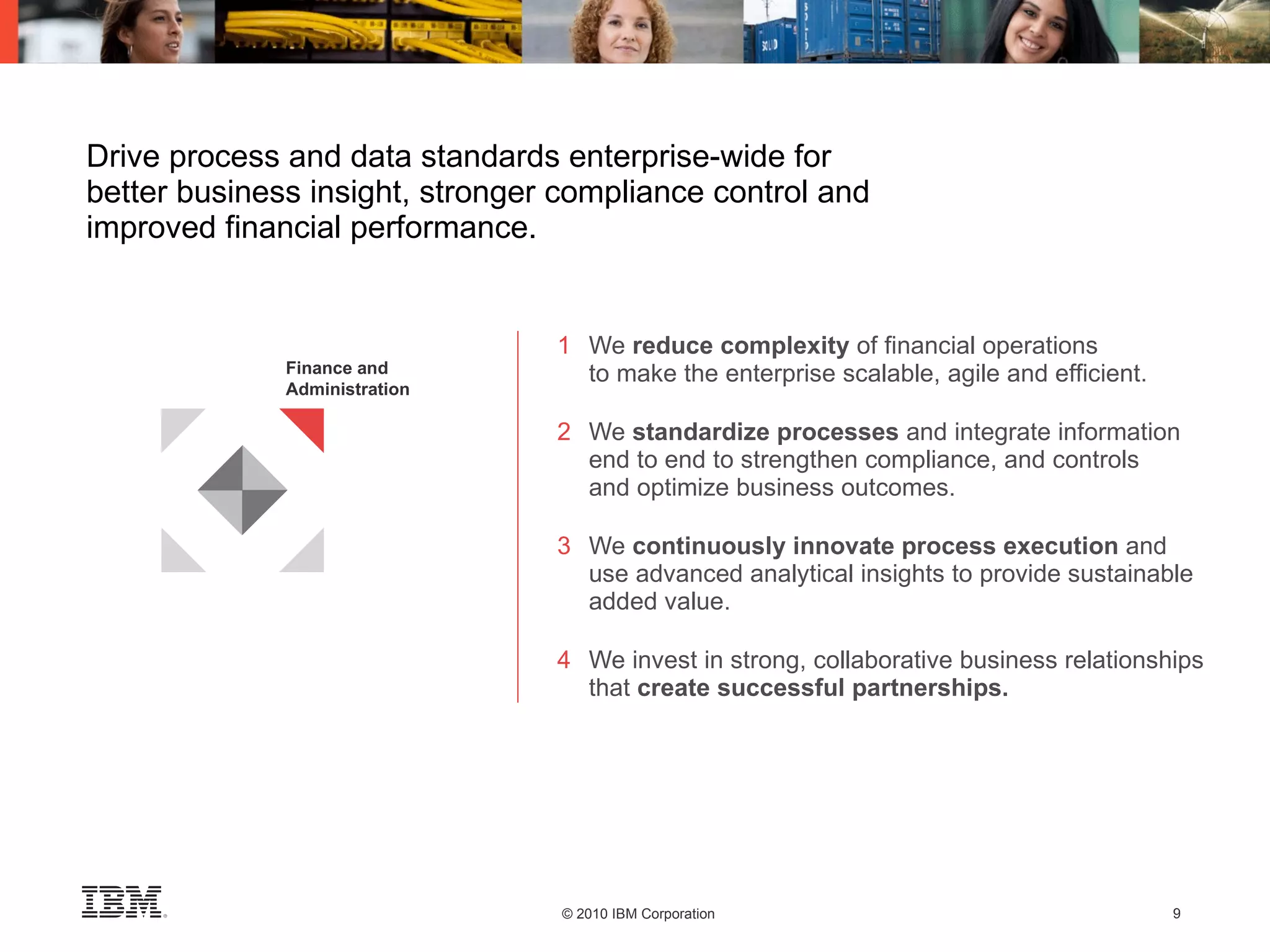 Drive process and data standards enterprise-wide for better business insight, stronger compliance control and improved financial performance. 1 We  reduce complexity  of financial operations to make the enterprise scalable, agile and efficient. 2 We  standardize processes  and integrate information  end to end to strengthen compliance, and controls and optimize business outcomes. 3 We  continuously innovate process execution  and  use advanced analytical insights to provide sustainable  added value. 4 We invest in strong, collaborative business relationships  that  create successful partnerships. Finance and Administration 
