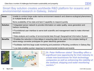 Smart Bay solution creates worldwide R&D platform for oceanic and environmental research in Galway, Ireland May 21, 2010 Dr. Peter Heffernan stated “SmartBay offers a significant new opportunity for Irish industry to create new businesses for Irish technology companies as well as enhancing the viability of the seafood, shipping and water monitoring sectors.”  Cities face a number of challenges that threaten sustainability and prosperity Integrated sensor network to provide information on water quality, wave generation and harbour monitoring Foundational user interface to serve both scientific and management need to make informed decisions Data analysis and overlay of environmental data through Geographical Information System Solution Issue Unable to conduct large scale marine environment research and observe ecological phenomena at multiple levels at once.  None availability of live data and lack if capability to respond quickly Benefits Enables the reduction in time delays in acquiring data to be used in the complex testing of wave energy converter prototypes for green electricity generation Facilitates real time large scale monitoring and prediction of flooding conditions in Galway Bay Live data enables quicker response to environmental incidents and events 