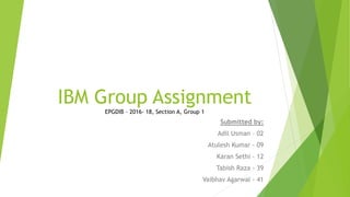 IBM Group Assignment
EPGDIB – 2016- 18, Section A, Group 1
Submitted by:
Adil Usman – 02
Atulesh Kumar - 09
Karan Sethi - 12
Tabish Raza - 39
Vaibhav Agarwal - 41
 
