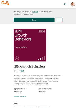 This badge was issued to Alvin Sim on 13 January 2022.
Expires on 13 January 2032
Share
IBM Growth Behaviors
Issued by IBM
Type: Validation Level: Intermediate
Time: Days Cost: Free
Additional Details
Skills
This badge earner understands and practices behaviors that foster a
culture of growth, innovation, inclusion, and feedback. The IBM
Growth Behaviors are Growth Minded, Trusted, Team Focused,
Courageous, Resourceful and Outcome Focused.
 