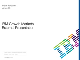 Growth Markets Unit
January 2011




IBM Growth Markets
External Presentation




  •Please view in slide show to see slide builds
  •Speaker notes under slides


   © 2010 IBM Corporation
 