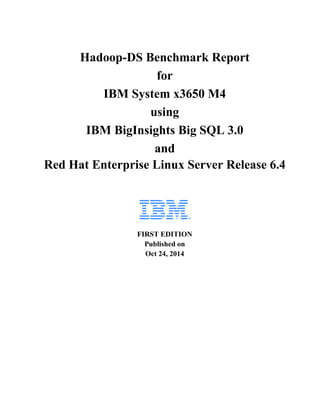 Hadoop-DS Benchmark Report 
for 
IBM System x3650 M4 
using 
IBM BigInsights Big SQL 3.0 
and 
Red Hat Enterprise Linux Server Release 6.4 
FIRST EDITION 
Published on 
Oct 24, 2014 
 
