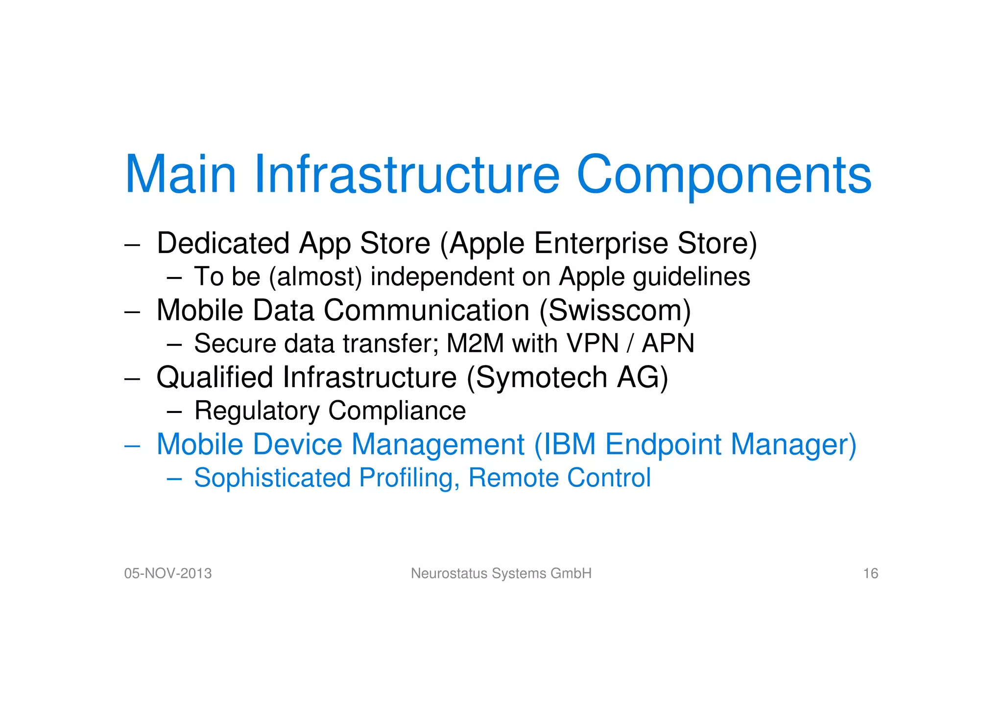 Main Infrastructure Components
− Dedicated App Store (Apple Enterprise Store)
– To be (almost) independent on Apple guidelines

− Mobile Data Communication (Swisscom)
– Secure data transfer; M2M with VPN / APN

− Qualified Infrastructure (Symotech AG)
– Regulatory Compliance

− Mobile Device Management (IBM Endpoint Manager)
– Sophisticated Profiling, Remote Control

05-NOV-2013

Neurostatus Systems GmbH

16

 