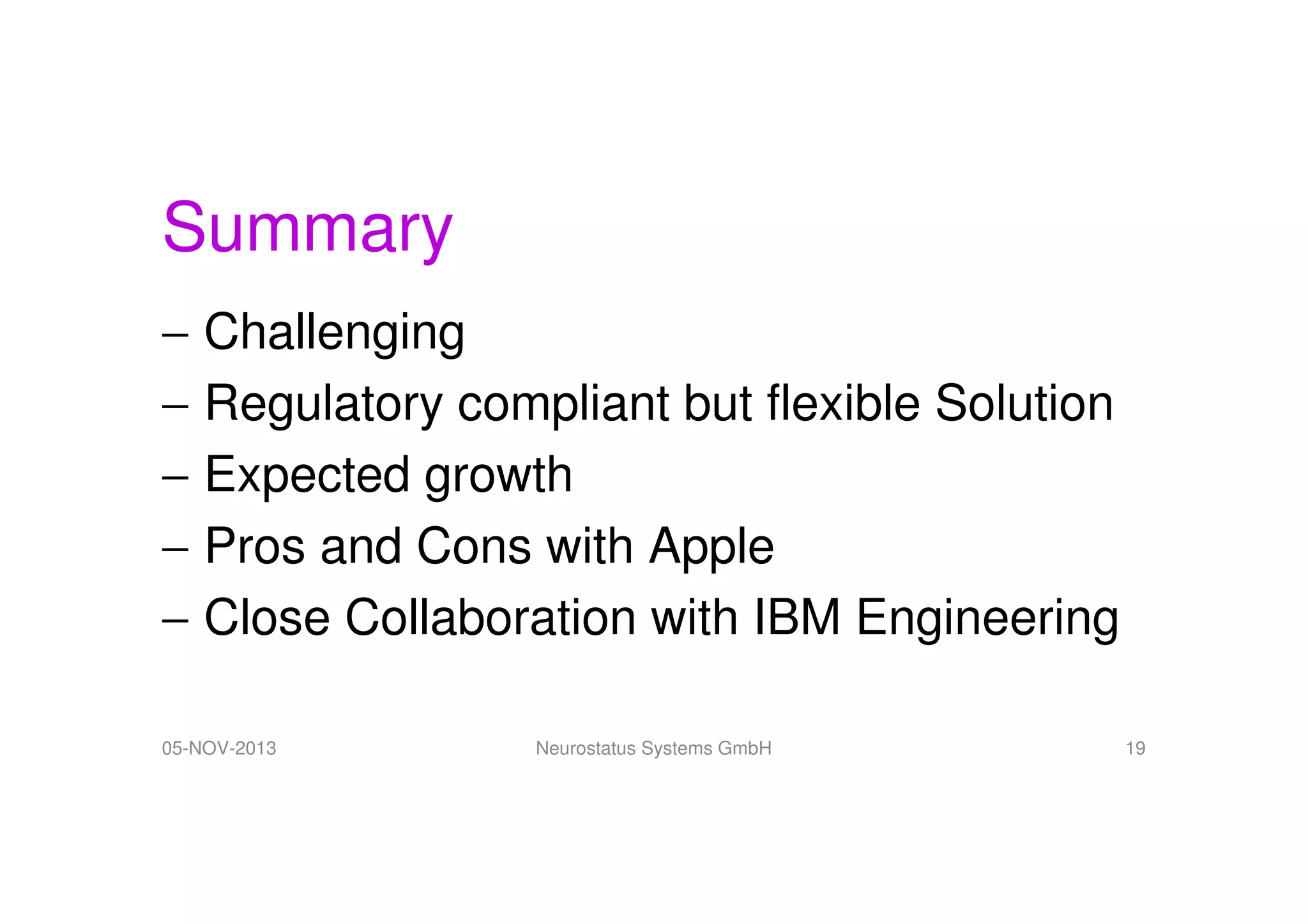 Summary
− Challenging
− Regulatory compliant but flexible Solution
− Expected growth
− Pros and Cons with Apple
− Close Collaboration with IBM Engineering
05-NOV-2013

Neurostatus Systems GmbH

19

 