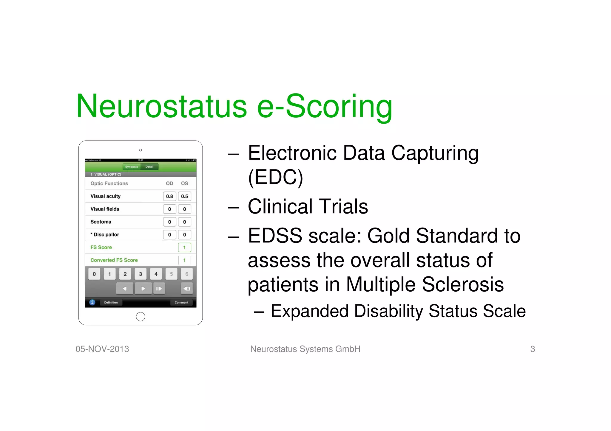 Neurostatus e-Scoring
− Electronic Data Capturing
(EDC)
− Clinical Trials
− EDSS scale: Gold Standard to
assess the overall status of
patients in Multiple Sclerosis
– Expanded Disability Status Scale
05-NOV-2013

Neurostatus Systems GmbH

3

 
