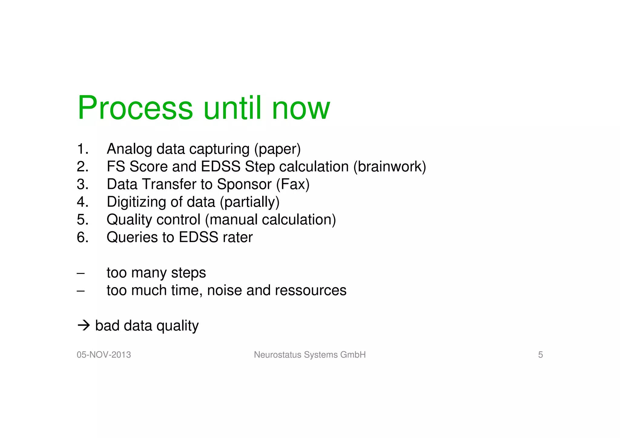 Process until now
1.
2.
3.
4.
5.
6.

Analog data capturing (paper)
FS Score and EDSS Step calculation (brainwork)
Data Transfer to Sponsor (Fax)
Digitizing of data (partially)
Quality control (manual calculation)
Queries to EDSS rater

−
−

too many steps
too much time, noise and ressources
bad data quality

05-NOV-2013

Neurostatus Systems GmbH

5

 