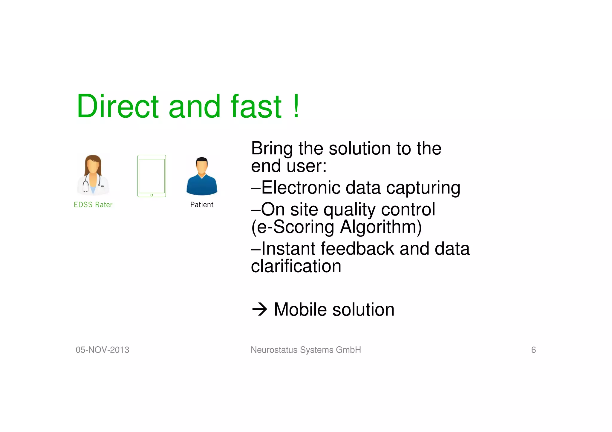 Direct and fast !
Bring the solution to the
end user:
−Electronic data capturing
−On site quality control
(e-Scoring Algorithm)
−Instant feedback and data
clarification
Mobile solution
05-NOV-2013

Neurostatus Systems GmbH

6

 