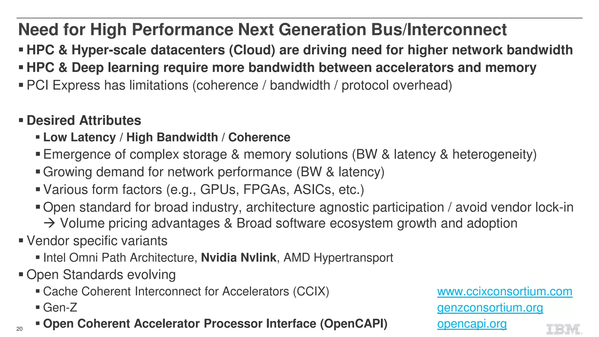 20
HPC & Hyper-scale datacenters (Cloud) are driving need for higher network bandwidth
HPC & Deep learning require more bandwidth between accelerators and memory
PCI Express has limitations (coherence / bandwidth / protocol overhead)
Desired Attributes
Low Latency / High Bandwidth / Coherence
Emergence of complex storage & memory solutions (BW & latency & heterogeneity)
Growing demand for network performance (BW & latency)
Various form factors (e.g., GPUs, FPGAs, ASICs, etc.)
Open standard for broad industry, architecture agnostic participation / avoid vendor lock-in
Volume pricing advantages & Broad software ecosystem growth and adoption
Vendor specific variants
Intel Omni Path Architecture, Nvidia Nvlink, AMD Hypertransport
Open Standards evolving
Cache Coherent Interconnect for Accelerators (CCIX) www.ccixconsortium.com
Gen-Z genzconsortium.org
Open Coherent Accelerator Processor Interface (OpenCAPI) opencapi.org
Need for High Performance Next Generation Bus/Interconnect
 