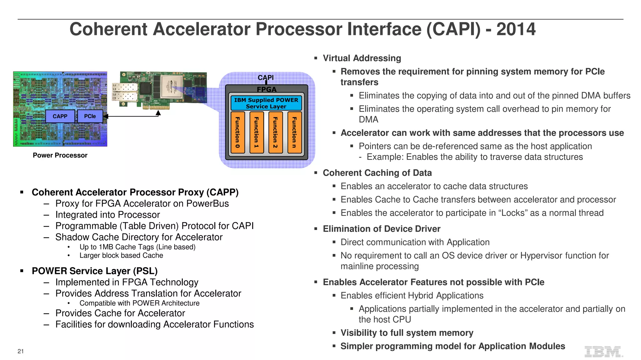 21
Coherent Accelerator Processor Interface (CAPI) - 2014
CAPP PCIe
Power Processor
FPGA
Functionn
Function0
Function1
Function2
CAPI
IBM Supplied POWER
Service Layer
Virtual Addressing
Removes the requirement for pinning system memory for PCIe
transfers
Eliminates the copying of data into and out of the pinned DMA buffers
Eliminates the operating system call overhead to pin memory for
DMA
Accelerator can work with same addresses that the processors use
Pointers can be de-referenced same as the host application
- Example: Enables the ability to traverse data structures
Coherent Caching of Data
Enables an accelerator to cache data structures
Enables Cache to Cache transfers between accelerator and processor
Enables the accelerator to participate in “Locks” as a normal thread
Elimination of Device Driver
Direct communication with Application
No requirement to call an OS device driver or Hypervisor function for
mainline processing
Enables Accelerator Features not possible with PCIe
Enables efficient Hybrid Applications
Applications partially implemented in the accelerator and partially on
the host CPU
Visibility to full system memory
Simpler programming model for Application Modules
Coherent Accelerator Processor Proxy (CAPP)
– Proxy for FPGA Accelerator on PowerBus
– Integrated into Processor
– Programmable (Table Driven) Protocol for CAPI
– Shadow Cache Directory for Accelerator
• Up to 1MB Cache Tags (Line based)
• Larger block based Cache
POWER Service Layer (PSL)
– Implemented in FPGA Technology
– Provides Address Translation for Accelerator
• Compatible with POWER Architecture
– Provides Cache for Accelerator
– Facilities for downloading Accelerator Functions
 
