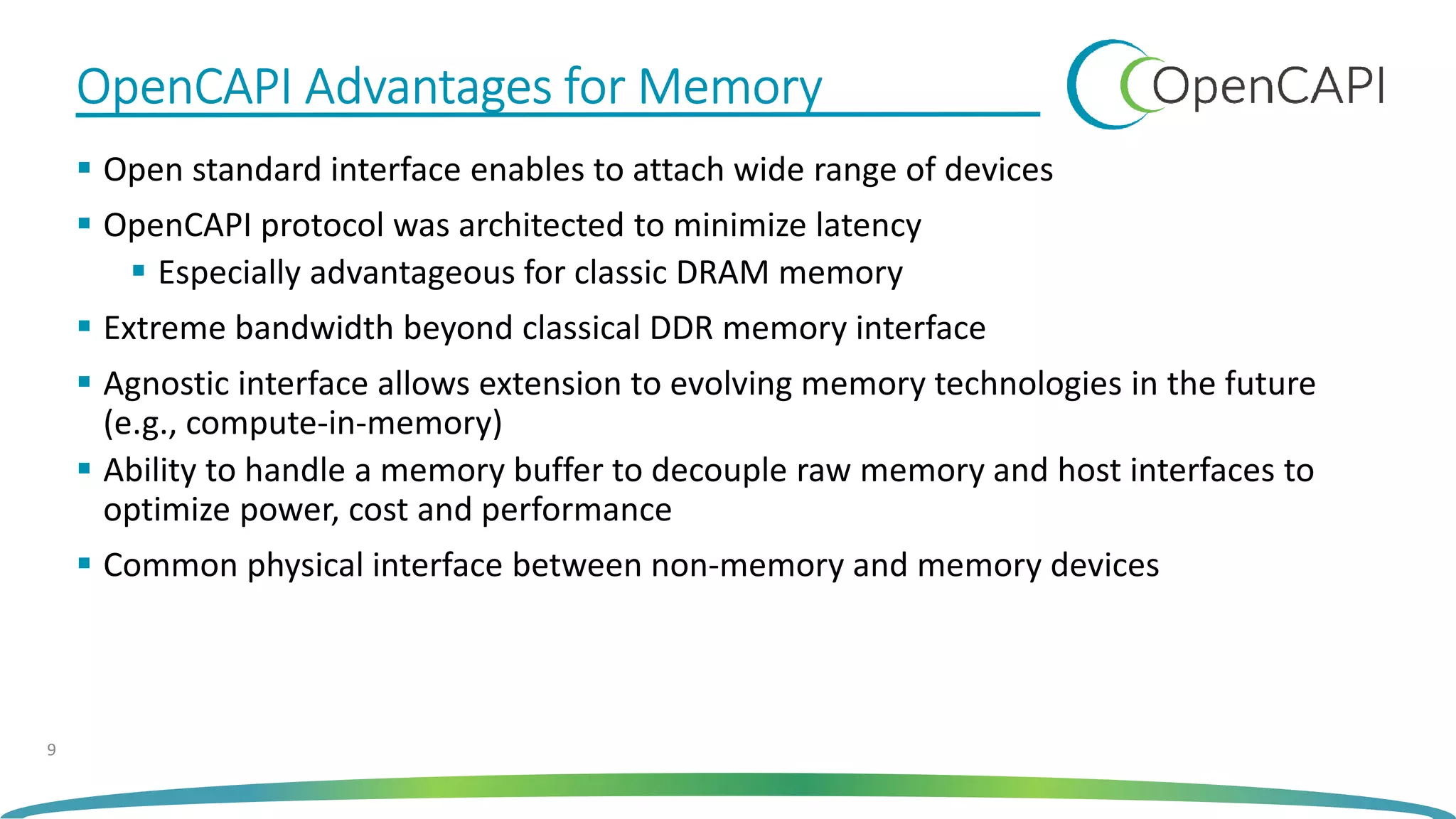 OpenCAPI Advantages for MemoryOpenCAPI Advantages for MemoryOpenCAPI Advantages for MemoryOpenCAPI Advantages for Memory
Open standard interface enables to attach wide range of devices
OpenCAPI protocol was architected to minimize latency
Especially advantageous for classic DRAM memory
Extreme bandwidth beyond classical DDR memory interface
Agnostic interface allows extension to evolving memory technologies in the future
(e.g., compute-in-memory)
Ability to handle a memory buffer to decouple raw memory and host interfaces to
optimize power, cost and performance
Common physical interface between non-memory and memory devices
9
 