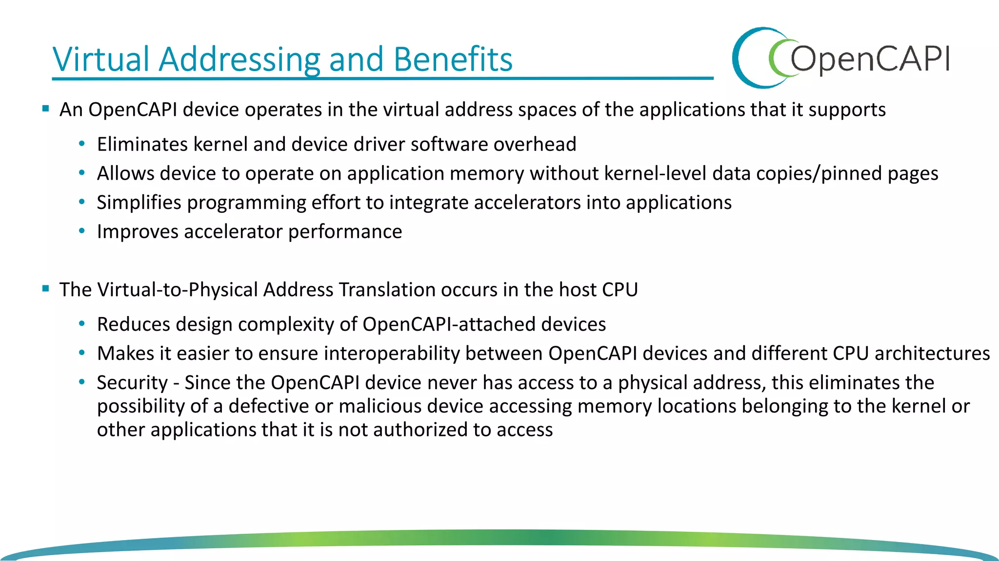 Virtual Addressing and BenefitsVirtual Addressing and BenefitsVirtual Addressing and BenefitsVirtual Addressing and Benefits
An OpenCAPI device operates in the virtual address spaces of the applications that it supports
• Eliminates kernel and device driver software overhead
• Allows device to operate on application memory without kernel-level data copies/pinned pages
• Simplifies programming effort to integrate accelerators into applications
• Improves accelerator performance
The Virtual-to-Physical Address Translation occurs in the host CPU
• Reduces design complexity of OpenCAPI-attached devices
• Makes it easier to ensure interoperability between OpenCAPI devices and different CPU architectures
• Security - Since the OpenCAPI device never has access to a physical address, this eliminates the
possibility of a defective or malicious device accessing memory locations belonging to the kernel or
other applications that it is not authorized to access
 