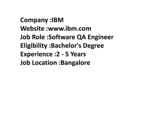 Company :IBM
Website :www.ibm.com
Job Role :Software QA Engineer
Eligibility :Bachelor's Degree
Experience :2 - 5 Years
Job Location :Bangalore
 