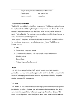 recognize very specific and
extraordinary
accomplishments
the nature of the award
and any relevant
restrictions
Flexible benefit plan - FBP
The Flexible benefit Plan is a significant component of Total Compensation allowing
the employee the flexibility of planning their compensation. This Benefit Plan lets the
employee design their own package which best meets their individual and unique
needs. Flexible Benefits Plan empowers them to make responsible choices in order to
derive maximum value for Compensation.
In this approach employees are presented with the opportunity to make decisions on
the benefits and advice on how to make the necessary claims. The FBP covers
benefits such as:
• HRA
• Leave Travel Allowance (LTA)
• Conveyance Allowance or Fuel expense and Vehicle maintenance
Reimbursement
• Driver's Salary
• Medical Expense Reimbursement
Health
IBM provides a range of health benefit options so that employees can design
personalized coverage that meets their personal or family needs. They are eligible for
all health benefit programs beginning with first day of employment eg Group term
medical insurance, life insurance etc.
For Kids
This "first of its kind" centre that offers IBM employees a complement of programs in
one location, including child care, after-school care and summer camps. The centre
supports a wide range of children between age groups 3 months to 12 years. This
centre was developed and funded through the IBM Global Work Life Fund. IBMers
 