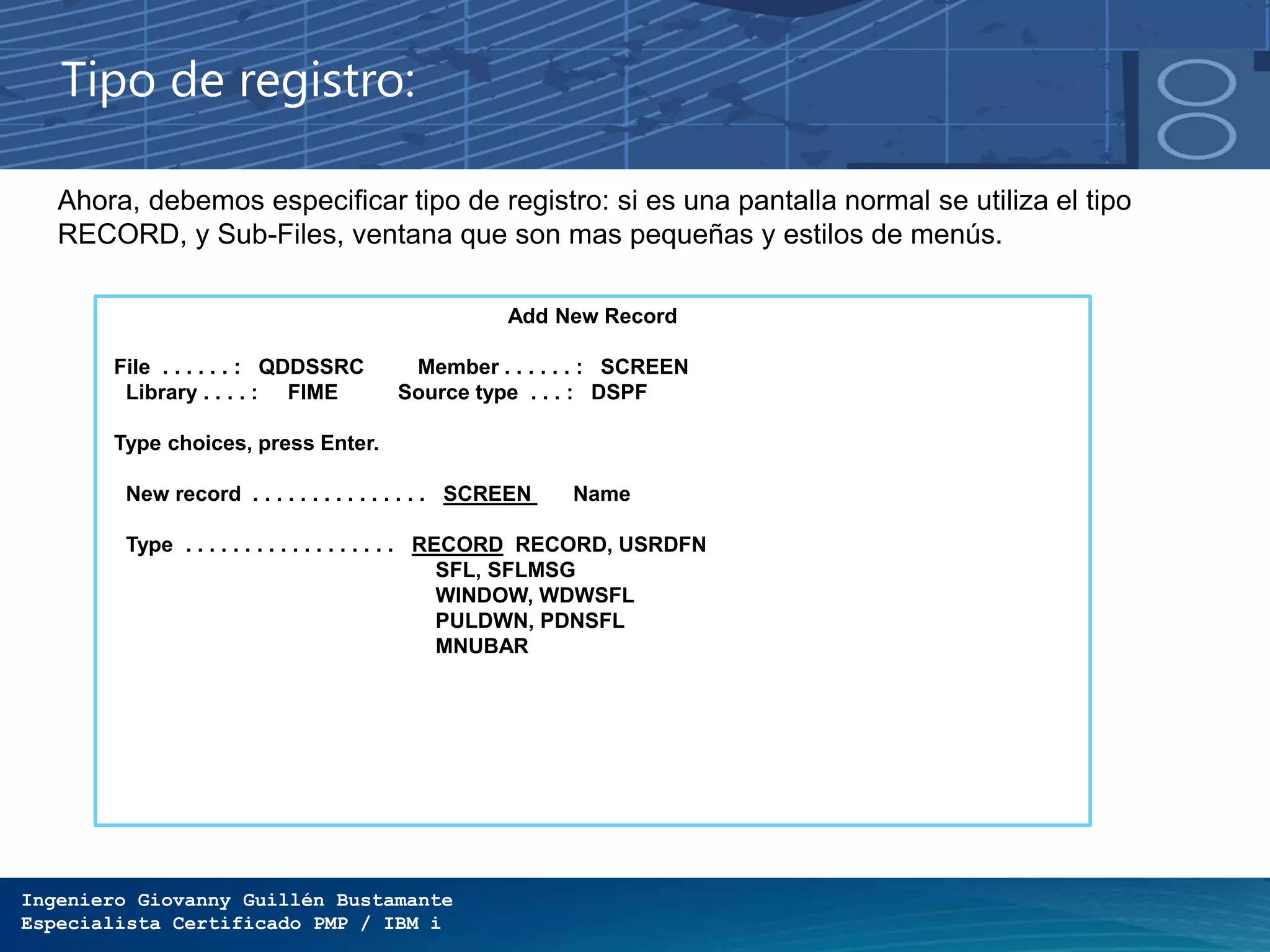 Ingeniero Giovanny Guillén Bustamante
Especialista Certificado PMP / IBM i
Tipo de registro:
Ahora, debemos especificar tipo de registro: si es una pantalla normal se utiliza el tipo
RECORD, y Sub-Files, ventana que son mas pequeñas y estilos de menús.
Add New Record
File . . . . . . : QDDSSRC Member . . . . . . : SCREEN
Library . . . . : FIME Source type . . . : DSPF
Type choices, press Enter.
New record . . . . . . . . . . . . . . . SCREEN Name
Type . . . . . . . . . . . . . . . . . . RECORD RECORD, USRDFN
SFL, SFLMSG
WINDOW, WDWSFL
PULDWN, PDNSFL
MNUBAR
 