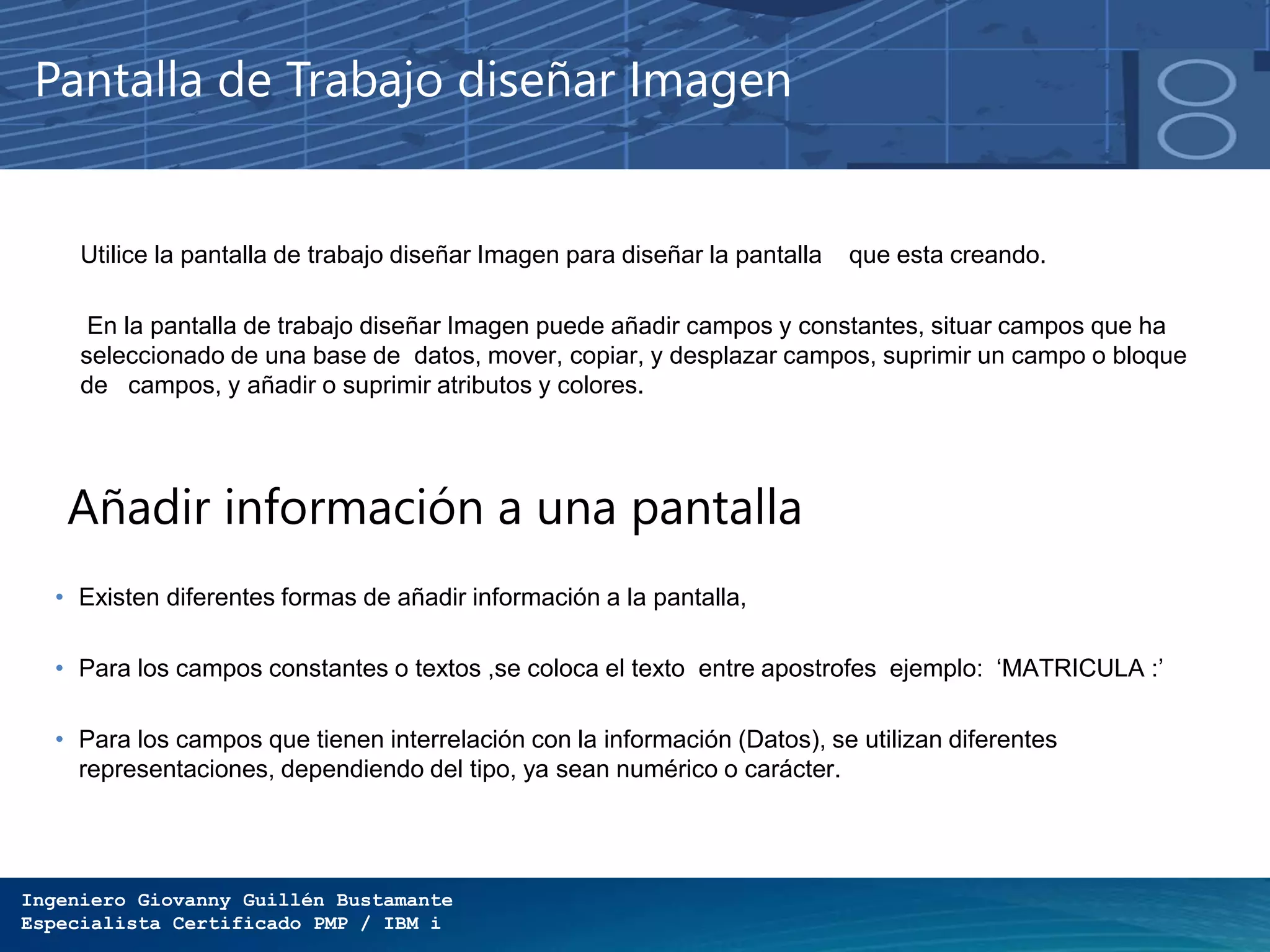 Ingeniero Giovanny Guillén Bustamante
Especialista Certificado PMP / IBM i
Pantalla de Trabajo diseñar Imagen
Utilice la pantalla de trabajo diseñar Imagen para diseñar la pantalla que esta creando.
En la pantalla de trabajo diseñar Imagen puede añadir campos y constantes, situar campos que ha
seleccionado de una base de datos, mover, copiar, y desplazar campos, suprimir un campo o bloque
de campos, y añadir o suprimir atributos y colores.
Añadir información a una pantalla
• Existen diferentes formas de añadir información a la pantalla,
• Para los campos constantes o textos ,se coloca el texto entre apostrofes ejemplo: ‘MATRICULA :’
• Para los campos que tienen interrelación con la información (Datos), se utilizan diferentes
representaciones, dependiendo del tipo, ya sean numérico o carácter.
 