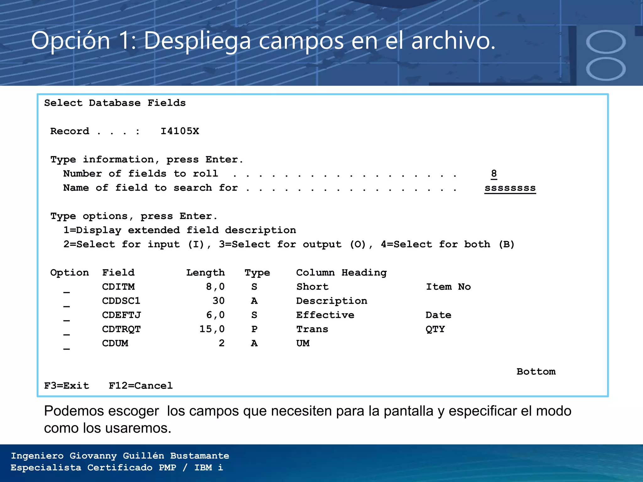 Ingeniero Giovanny Guillén Bustamante
Especialista Certificado PMP / IBM i
Opción 1: Despliega campos en el archivo.
Select Database Fields
Record . . . : I4105X
Type information, press Enter.
Number of fields to roll . . . . . . . . . . . . . . . . . . 8
Name of field to search for . . . . . . . . . . . . . . . . . ssssssss
Type options, press Enter.
1=Display extended field description
2=Select for input (I), 3=Select for output (O), 4=Select for both (B)
Option Field Length Type Column Heading
CDITM 8,0 S Short Item No
CDDSC1 30 A Description
CDEFTJ 6,0 S Effective Date
CDTRQT 15,0 P Trans QTY
CDUM 2 A UM
Bottom
F3=Exit F12=Cancel
Podemos escoger los campos que necesiten para la pantalla y especificar el modo
como los usaremos.
 