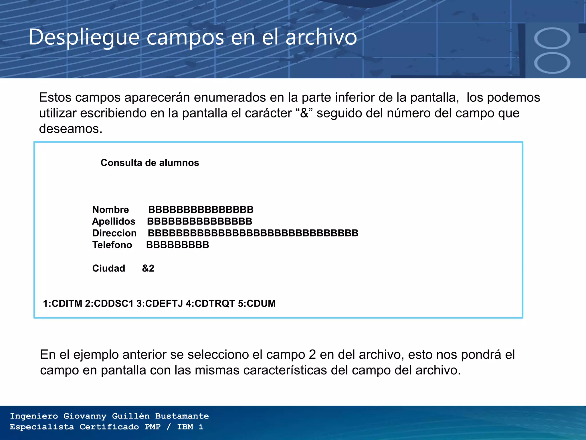 Ingeniero Giovanny Guillén Bustamante
Especialista Certificado PMP / IBM i
Despliegue campos en el archivo
Estos campos aparecerán enumerados en la parte inferior de la pantalla, los podemos
utilizar escribiendo en la pantalla el carácter “&” seguido del número del campo que
deseamos.
Consulta de alumnos
Nombre BBBBBBBBBBBBBBB
Apellidos BBBBBBBBBBBBBBB
Direccion BBBBBBBBBBBBBBBBBBBBBBBBBBBBBB
Telefono BBBBBBBBB
Ciudad &2
1:CDITM 2:CDDSC1 3:CDEFTJ 4:CDTRQT 5:CDUM
En el ejemplo anterior se selecciono el campo 2 en del archivo, esto nos pondrá el
campo en pantalla con las mismas características del campo del archivo.
 