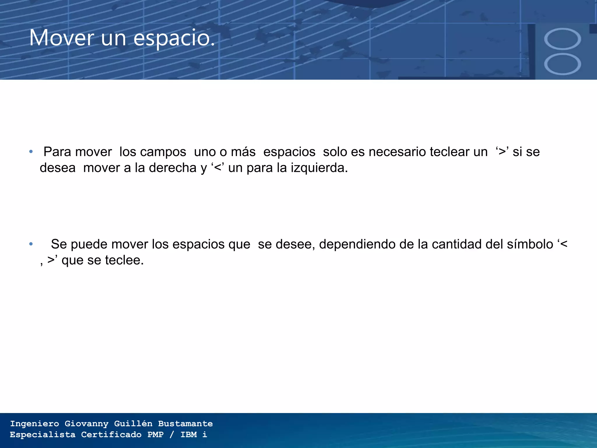 Ingeniero Giovanny Guillén Bustamante
Especialista Certificado PMP / IBM i
Mover un espacio.
• Para mover los campos uno o más espacios solo es necesario teclear un ‘>’ si se
desea mover a la derecha y ‘<’ un para la izquierda.
• Se puede mover los espacios que se desee, dependiendo de la cantidad del símbolo ‘<
, >’ que se teclee.
 