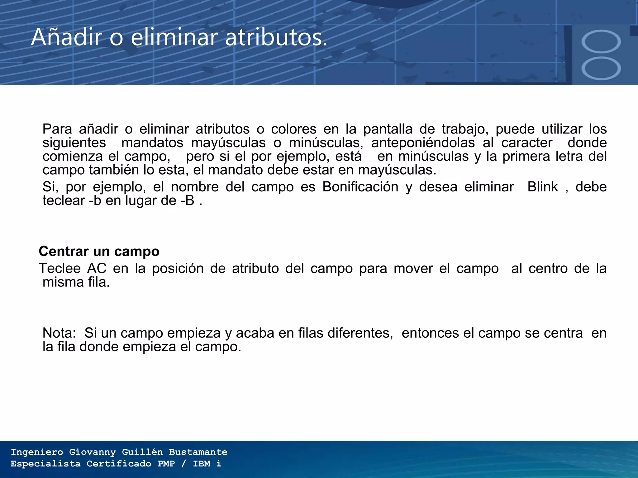 Ingeniero Giovanny Guillén Bustamante
Especialista Certificado PMP / IBM i
Añadir o eliminar atributos.
Para añadir o eliminar atributos o colores en la pantalla de trabajo, puede utilizar los
siguientes mandatos mayúsculas o minúsculas, anteponiéndolas al caracter donde
comienza el campo, pero si el por ejemplo, está en minúsculas y la primera letra del
campo también lo esta, el mandato debe estar en mayúsculas.
Si, por ejemplo, el nombre del campo es Bonificación y desea eliminar Blink , debe
teclear -b en lugar de -B .
Centrar un campo
Teclee AC en la posición de atributo del campo para mover el campo al centro de la
misma fila.
Nota: Si un campo empieza y acaba en filas diferentes, entonces el campo se centra en
la fila donde empieza el campo.
 
