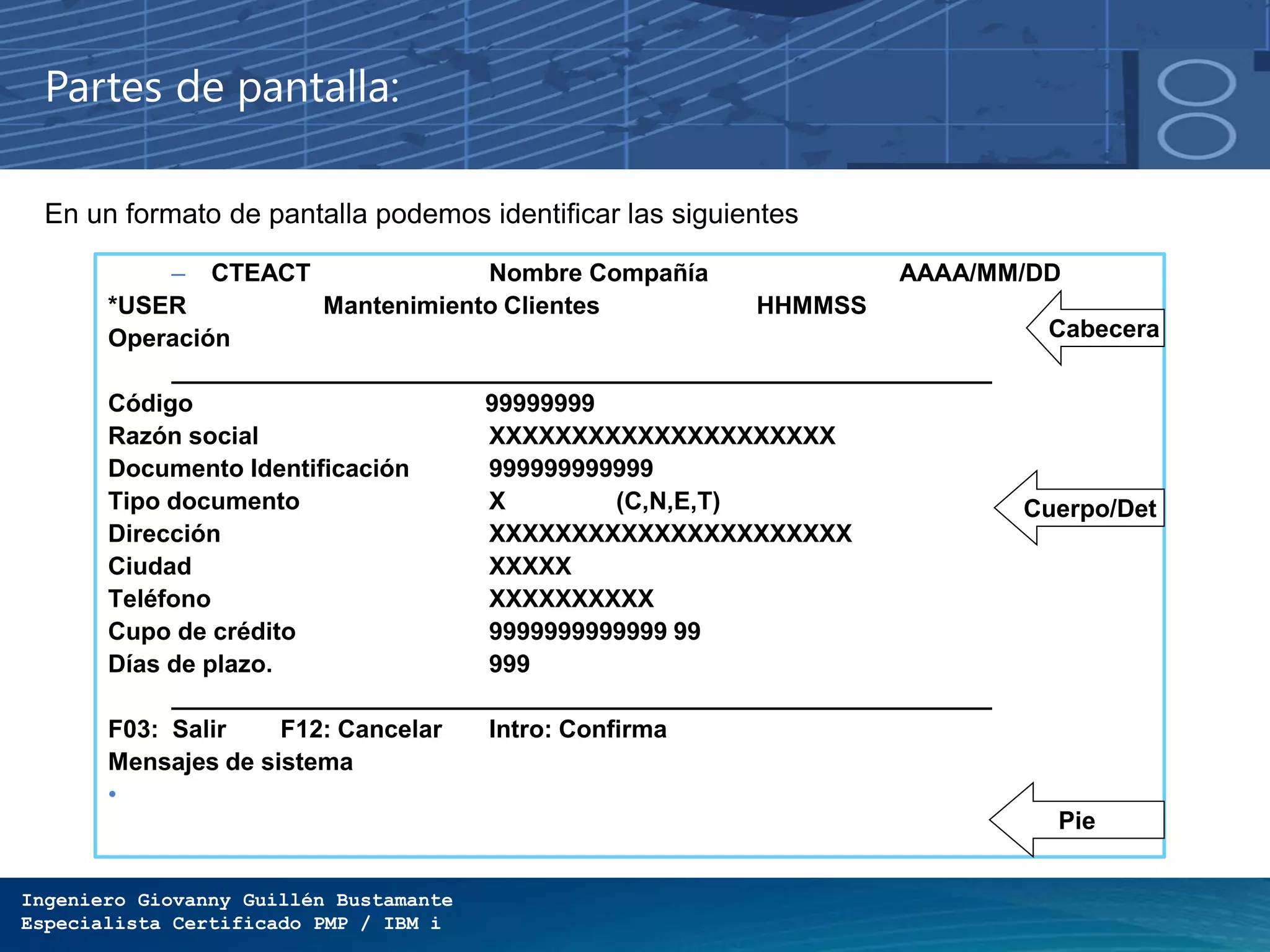Ingeniero Giovanny Guillén Bustamante
Especialista Certificado PMP / IBM i
Partes de pantalla:
En un formato de pantalla podemos identificar las siguientes partes.
– CTEACT Nombre Compañía AAAA/MM/DD
*USER Mantenimiento Clientes HHMMSS
Operación
____________________________________________________________
Código 99999999
Razón social XXXXXXXXXXXXXXXXXXXXX
Documento Identificación 999999999999
Tipo documento X (C,N,E,T)
Dirección XXXXXXXXXXXXXXXXXXXXXX
Ciudad XXXXX
Teléfono XXXXXXXXXX
Cupo de crédito 9999999999999 99
Días de plazo. 999
____________________________________________________________
F03: Salir F12: Cancelar Intro: Confirma
Mensajes de sistema
•
Cabecera
Cuerpo/Det
Pie
 