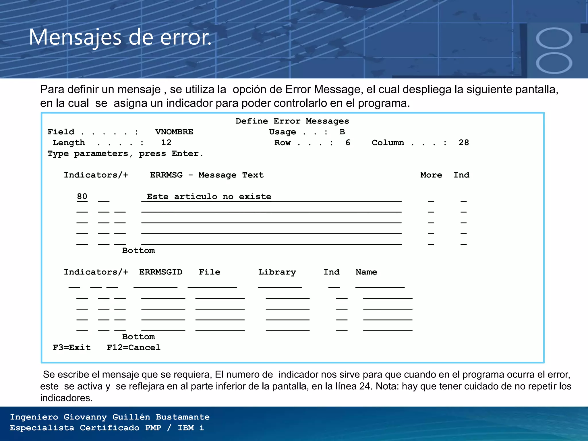 Ingeniero Giovanny Guillén Bustamante
Especialista Certificado PMP / IBM i
Mensajes de error.
Define Error Messages
Field . . . . . : VNOMBRE Usage . . : B
Length . . . . : 12 Row . . . : 6 Column . . . : 28
Type parameters, press Enter.
Indicators/+ ERRMSG - Message Text More Ind
80 __ _Este articulo no existe________________________ _ _
__ __ __ ________________________________________________ _ _
__ __ __ ________________________________________________ _ _
__ __ __ ________________________________________________ _ _
__ __ __ ________________________________________________ _ _
Bottom
Indicators/+ ERRMSGID File Library Ind Name
__ __ __ ________ _________ ________ __ _________
__ __ __ ________ _________ ________ __ _________
__ __ __ ________ _________ ________ __ _________
__ __ __ ________ _________ ________ __ _________
__ __ __ ________ _________ ________ __ _________
Bottom
F3=Exit F12=Cancel
Para definir un mensaje , se utiliza la opción de Error Message, el cual despliega la siguiente pantalla,
en la cual se asigna un indicador para poder controlarlo en el programa.
Se escribe el mensaje que se requiera, El numero de indicador nos sirve para que cuando en el programa ocurra el error,
este se activa y se reflejara en al parte inferior de la pantalla, en la línea 24. Nota: hay que tener cuidado de no repetir los
indicadores.
 