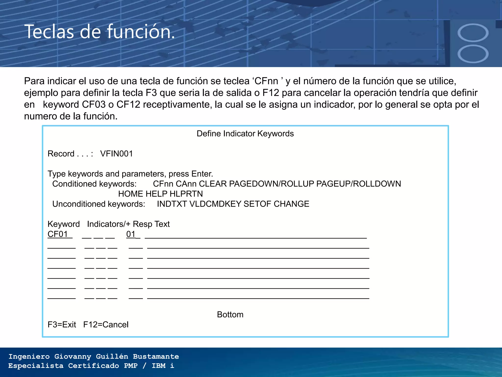 Ingeniero Giovanny Guillén Bustamante
Especialista Certificado PMP / IBM i
Teclas de función.
Define Indicator Keywords
Record . . . : VFIN001
Type keywords and parameters, press Enter.
Conditioned keywords: CFnn CAnn CLEAR PAGEDOWN/ROLLUP PAGEUP/ROLLDOWN
HOME HELP HLPRTN
Unconditioned keywords: INDTXT VLDCMDKEY SETOF CHANGE
Keyword Indicators/+ Resp Text
CF01 __ __ __ 01_ ________________________________________________
______ __ __ __ ___ ________________________________________________
______ __ __ __ ___ ________________________________________________
______ __ __ __ ___ ________________________________________________
______ __ __ __ ___ ________________________________________________
______ __ __ __ ___ ________________________________________________
______ __ __ __ ___ ________________________________________________
Bottom
F3=Exit F12=Cancel
Para indicar el uso de una tecla de función se teclea ‘CFnn ’ y el número de la función que se utilice,
ejemplo para definir la tecla F3 que seria la de salida o F12 para cancelar la operación tendría que definir
en keyword CF03 o CF12 receptivamente, la cual se le asigna un indicador, por lo general se opta por el
numero de la función.
 