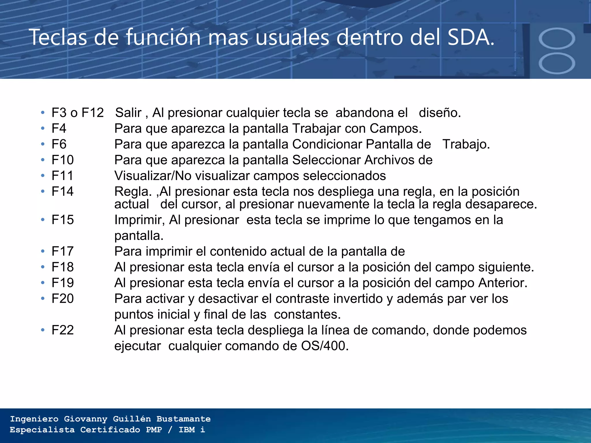 Ingeniero Giovanny Guillén Bustamante
Especialista Certificado PMP / IBM i
Teclas de función mas usuales dentro del SDA.
• F3 o F12 Salir , Al presionar cualquier tecla se abandona el diseño.
• F4 Para que aparezca la pantalla Trabajar con Campos.
• F6 Para que aparezca la pantalla Condicionar Pantalla de Trabajo.
• F10 Para que aparezca la pantalla Seleccionar Archivos de
• F11 Visualizar/No visualizar campos seleccionados
• F14 Regla. ,Al presionar esta tecla nos despliega una regla, en la posición
actual del cursor, al presionar nuevamente la tecla la regla desaparece.
• F15 Imprimir, Al presionar esta tecla se imprime lo que tengamos en la
pantalla.
• F17 Para imprimir el contenido actual de la pantalla de
• F18 Al presionar esta tecla envía el cursor a la posición del campo siguiente.
• F19 Al presionar esta tecla envía el cursor a la posición del campo Anterior.
• F20 Para activar y desactivar el contraste invertido y además par ver los
puntos inicial y final de las constantes.
• F22 Al presionar esta tecla despliega la línea de comando, donde podemos
ejecutar cualquier comando de OS/400.
 
