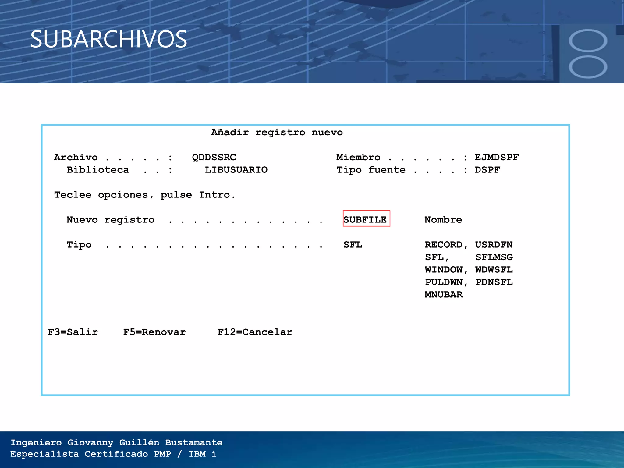 Ingeniero Giovanny Guillén Bustamante
Especialista Certificado PMP / IBM i
SUBARCHIVOS
Añadir registro nuevo
Archivo . . . . . : QDDSSRC Miembro . . . . . . : EJMDSPF
Biblioteca . . : LIBUSUARIO Tipo fuente . . . . : DSPF
Teclee opciones, pulse Intro.
Nuevo registro . . . . . . . . . . . . . SUBFILE Nombre
Tipo . . . . . . . . . . . . . . . . . . SFL RECORD, USRDFN
SFL, SFLMSG
WINDOW, WDWSFL
PULDWN, PDNSFL
MNUBAR
F3=Salir F5=Renovar F12=Cancelar
 