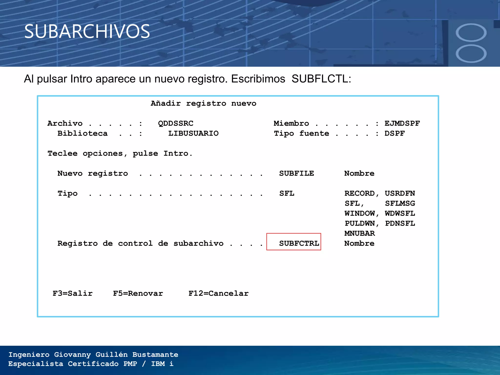 Ingeniero Giovanny Guillén Bustamante
Especialista Certificado PMP / IBM i
SUBARCHIVOS
Al pulsar Intro aparece un nuevo registro. Escribimos SUBFLCTL:
Añadir registro nuevo
Archivo . . . . . : QDDSSRC Miembro . . . . . . : EJMDSPF
Biblioteca . . : LIBUSUARIO Tipo fuente . . . . : DSPF
Teclee opciones, pulse Intro.
Nuevo registro . . . . . . . . . . . . . SUBFILE Nombre
Tipo . . . . . . . . . . . . . . . . . . SFL RECORD, USRDFN
SFL, SFLMSG
WINDOW, WDWSFL
PULDWN, PDNSFL
MNUBAR
Registro de control de subarchivo . . . . SUBFCTRL Nombre
F3=Salir F5=Renovar F12=Cancelar
 