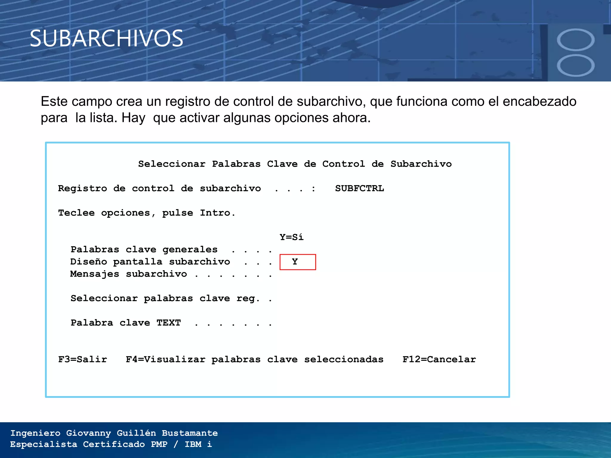 Ingeniero Giovanny Guillén Bustamante
Especialista Certificado PMP / IBM i
SUBARCHIVOS
Este campo crea un registro de control de subarchivo, que funciona como el encabezado
para la lista. Hay que activar algunas opciones ahora.
Seleccionar Palabras Clave de Control de Subarchivo
Registro de control de subarchivo . . . : SUBFCTRL
Teclee opciones, pulse Intro.
Y=Sí
Palabras clave generales . . . .
Diseño pantalla subarchivo . . . Y
Mensajes subarchivo . . . . . . .
Seleccionar palabras clave reg. .
Palabra clave TEXT . . . . . . .
F3=Salir F4=Visualizar palabras clave seleccionadas F12=Cancelar
 