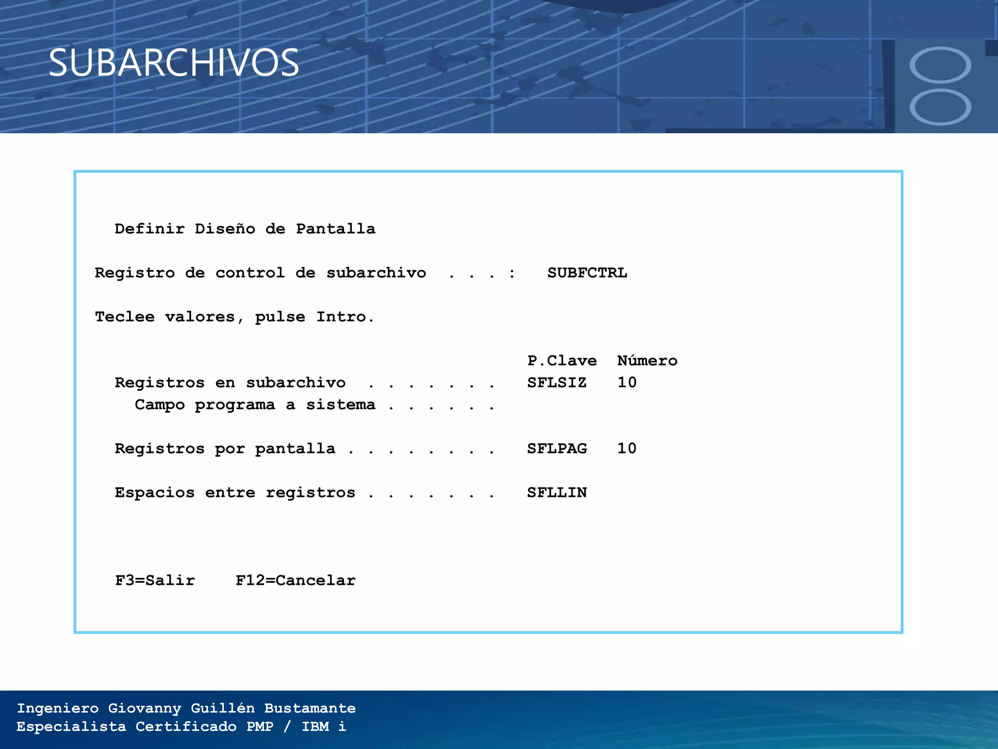 Ingeniero Giovanny Guillén Bustamante
Especialista Certificado PMP / IBM i
SUBARCHIVOS
Definir Diseño de Pantalla
Registro de control de subarchivo . . . : SUBFCTRL
Teclee valores, pulse Intro.
P.Clave Número
Registros en subarchivo . . . . . . . SFLSIZ 10
Campo programa a sistema . . . . . .
Registros por pantalla . . . . . . . . SFLPAG 10
Espacios entre registros . . . . . . . SFLLIN
F3=Salir F12=Cancelar
 