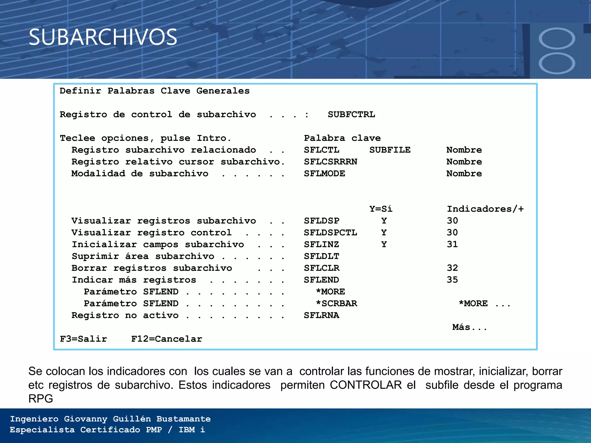 Ingeniero Giovanny Guillén Bustamante
Especialista Certificado PMP / IBM i
SUBARCHIVOS
Definir Palabras Clave Generales
Registro de control de subarchivo . . . : SUBFCTRL
Teclee opciones, pulse Intro. Palabra clave
Registro subarchivo relacionado . . SFLCTL SUBFILE Nombre
Registro relativo cursor subarchivo. SFLCSRRRN Nombre
Modalidad de subarchivo . . . . . . SFLMODE Nombre
Y=Sí Indicadores/+
Visualizar registros subarchivo . . SFLDSP Y 30
Visualizar registro control . . . . SFLDSPCTL Y 30
Inicializar campos subarchivo . . . SFLINZ Y 31
Suprimir área subarchivo . . . . . . SFLDLT
Borrar registros subarchivo . . . SFLCLR 32
Indicar más registros . . . . . . . SFLEND 35
Parámetro SFLEND . . . . . . . . . *MORE
Parámetro SFLEND . . . . . . . . . *SCRBAR *MORE ...
Registro no activo . . . . . . . . . SFLRNA
Más...
F3=Salir F12=Cancelar
Se colocan los indicadores con los cuales se van a controlar las funciones de mostrar, inicializar, borrar
etc registros de subarchivo. Estos indicadores permiten CONTROLAR el subfile desde el programa
RPG
 