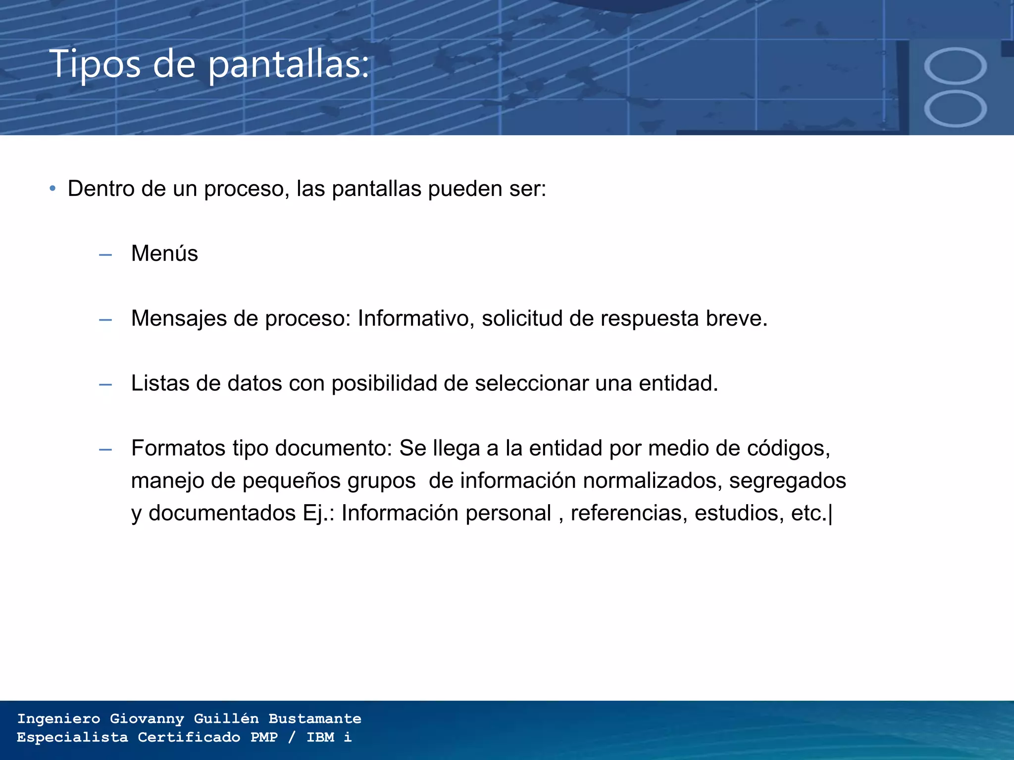 Ingeniero Giovanny Guillén Bustamante
Especialista Certificado PMP / IBM i
Tipos de pantallas:
• Dentro de un proceso, las pantallas pueden ser:
– Menús
– Mensajes de proceso: Informativo, solicitud de respuesta breve.
– Listas de datos con posibilidad de seleccionar una entidad.
– Formatos tipo documento: Se llega a la entidad por medio de códigos,
manejo de pequeños grupos de información normalizados, segregados
y documentados Ej.: Información personal , referencias, estudios, etc.|
 